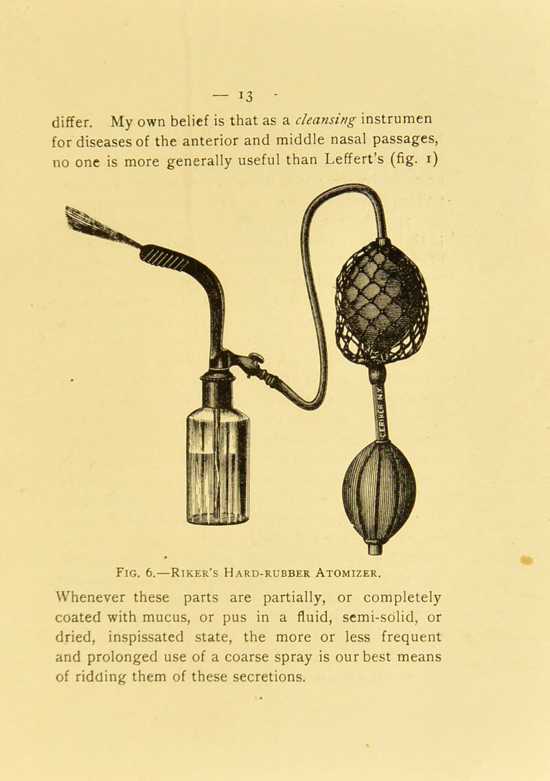 differ. My own belief is that as a cleansing instrumen for diseases of the anterior and middle nasal passages, no one is more generally useful than Leffert’s (fig. i) Fig. 6.—Riker’s Hard-rubber Atomizer. Whenever these parts are partially, or completely coated with mucus, or pus in a fluid, semi-solid, or dried, inspissated state, the more or less frequent and prolonged use of a coarse spray is our best means of ridding them of these secretions.