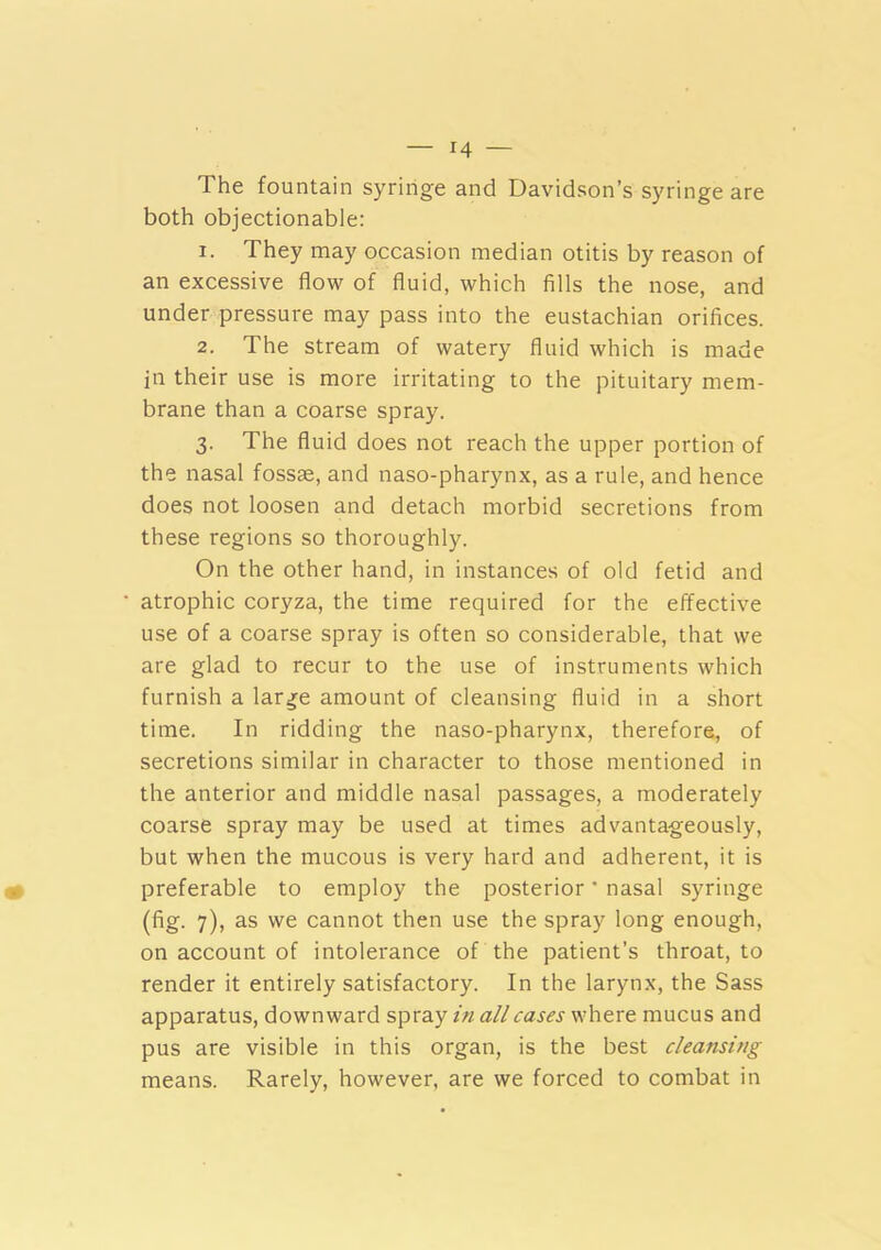 The fountain syringe and Davidson’s syringe are both objectionable: 1. They may occasion median otitis by reason of an excessive flow of fluid, which fills the nose, and under pressure may pass into the eustachian orifices. 2. The stream of watery fluid which is made in their use is more irritating to the pituitary mem- brane than a coarse spray. 3. The fluid does not reach the upper portion of the nasal fossae, and naso-pharynx, as a rule, and hence does not loosen and detach morbid secretions from these regions so thoroughly. On the other hand, in instances of old fetid and atrophic coryza, the time required for the effective use of a coarse spray is often so considerable, that we are glad to recur to the use of instruments which furnish a lar^e amount of cleansing fluid in a short time. In ridding the naso-pharynx, therefore, of secretions similar in character to those mentioned in the anterior and middle nasal passages, a moderately coarse spray may be used at times advantageously, but when the mucous is very hard and adherent, it is preferable to employ the posterior * nasal syringe (fig. 7), as we cannot then use the spray long enough, on account of intolerance of the patient’s throat, to render it entirely satisfactory. In the larynx, the Sass apparatus, downward spray in all cases where mucus and pus are visible in this organ, is the best cleansing means. Rarely, however, are we forced to combat in