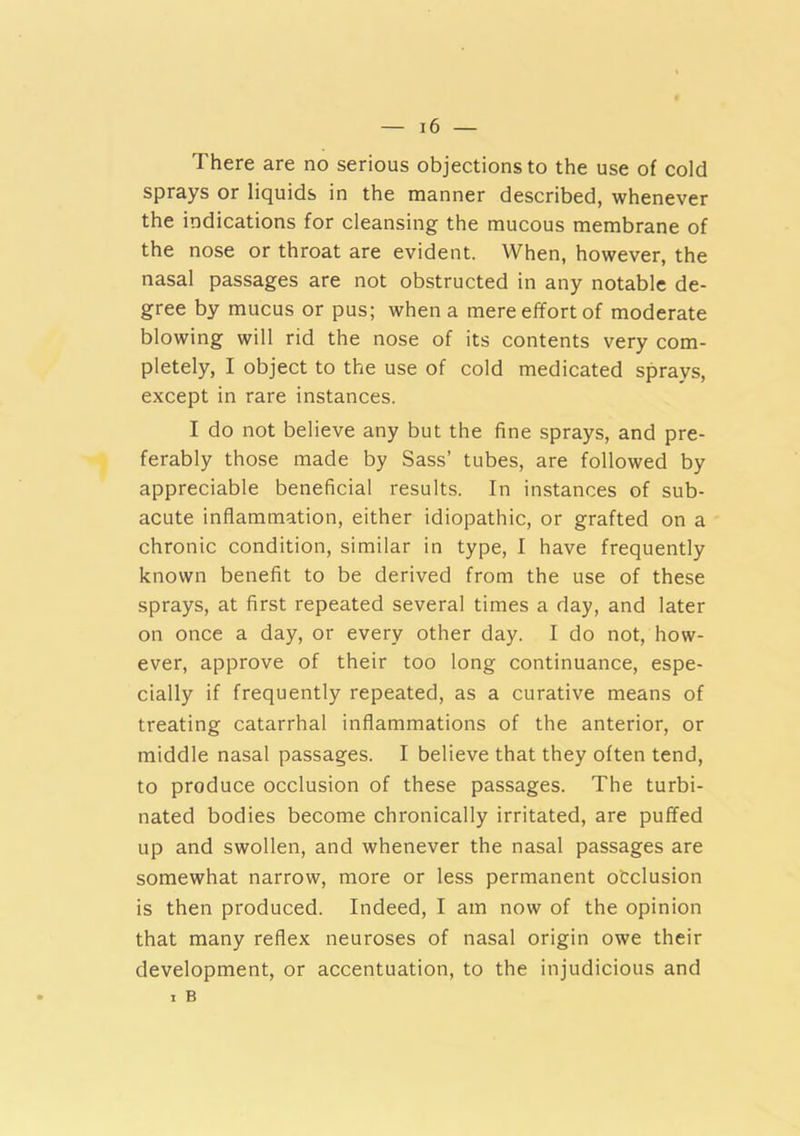 There are no serious objections to the use of cold sprays or liquids in the manner described, whenever the indications for cleansing the mucous membrane of the nose or throat are evident. When, however, the nasal passages are not obstructed in any notable de- gree by mucus or pus; when a mere effort of moderate blowing will rid the nose of its contents very com- pletely, I object to the use of cold medicated sprays, except in rare instances. I do not believe any but the fine sprays, and pre- ferably those made by Sass’ tubes, are followed by appreciable beneficial results. In instances of sub- acute inflammation, either idiopathic, or grafted on a chronic condition, similar in type, I have frequently known benefit to be derived from the use of these sprays, at first repeated several times a day, and later on once a day, or every other day. I do not, how- ever, approve of their too long continuance, espe- cially if frequently repeated, as a curative means of treating catarrhal inflammations of the anterior, or middle nasal passages. I believe that they often tend, to produce occlusion of these passages. The turbi- nated bodies become chronically irritated, are puffed up and swollen, and whenever the nasal passages are somewhat narrow, more or less permanent otclusion is then produced. Indeed, I am now of the opinion that many reflex neuroses of nasal origin owe their development, or accentuation, to the injudicious and