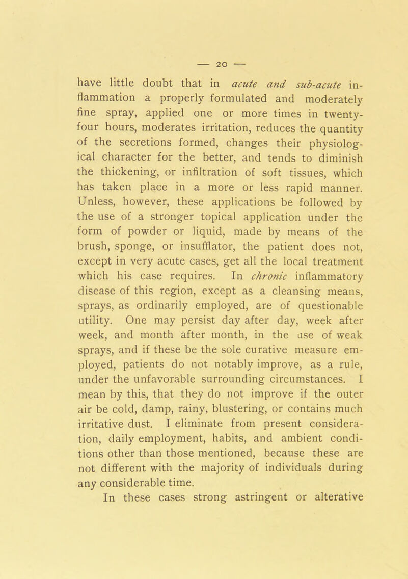 have little doubt that in acute and sub-acute in- flammation a properly formulated and moderately fine spray, applied one or more times in twenty- four hours, moderates irritation, reduces the quantity of the secretions formed, changes their physiolog- ical character for the better, and tends to diminish the thickening, or infiltration of soft tissues, which has taken place in a more or less rapid manner. Unless, however, these applications be followed by the use of a stronger topical application under the form of powder or liquid, made by means of the brush, sponge, or insufflator, the patient does not, except in very acute cases, get all the local treatment which his case requires. In chronic inflammatory disease of this region, except as a cleansing means, sprays, as ordinarily employed, are of questionable utility. One may persist day after day, week after week, and month after month, in the use of weak sprays, and if these be the sole curative measure em- ployed, patients do not notably improve, as a rule, under the unfavorable surrounding circumstances. I mean by this, that they do not improve if the outer air be cold, damp, rainy, blustering, or contains much irritative dust. I eliminate from present considera- tion, daily employment, habits, and ambient condi- tions other than those mentioned, because these are not different with the majority of individuals during any considerable time. In these cases strong astringent or alterative