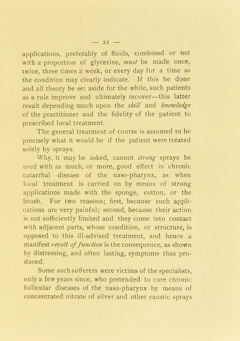 applications, preferably of fluids, combined or not with a proportion of glycerine, must be made once, twice, three times a week, or every day for a time as the condition may clearly indicate. If this be done and all theory be set aside for the while, such patients as a rule improve and ultimately recover—this latter result depending much upon the skill and Imowledge of the practitioner and the fidelity of the patient to prescribed local treatment. The general treatment of course is assumed to be precisely what it would be if the patient were treated solely by sprays. Why, it may be asked, cannot strong sprays be used with as much, or more, good effect in chronic catarrhal disease of the naso-pharynx, as when local treatment is carried on by means of strong applications made with the sponge, cotton, or the brush. For two reasons; first, because such appli- cations are very painful; second, because their action is not sufficiently limited and they come into contact with adjacent parts, whose condition, or structure, is opposed to this ill-advised treatment, and hence a manifest revolt of function is the consequence, as shown by distressing, and often lasting, symptoms thus pro- duced. Some such sufferers were victims of the specialists, only a few years since, who pretended to cure chronic follicular diseases of the naso-pharynx by means of concentrated nitrate of silver and other caustic sprays