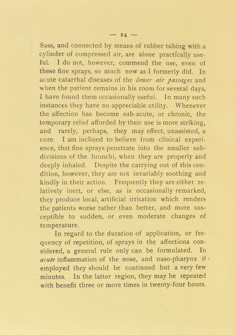 Sass, and connected by means of rubber tubing with a cylinder of compressed air, are alone practfcally use- ful. I do not, however, commend the use, even of these fine sprays, so much now as I formerly did. In acute catarrhal diseases of the lower air passages and when the patient remains in his room for several days, 1 have found them occasionally useful. In many such instances they have no appreciable utility. Whenever the affection has become sub-acute, or chronic, the temporary relief afforded by their use is more striking, and rarely, perhaps, they may effect, unassisted, a cure. I am inclined to believe from clinical experi- ence, that fine sprays penetrate into the smaller sub- divisions of the bronchi, when they are properly and deeply inhaled. Despite the carrying out of this con- dition, however, they are not invariably soothing and kindly in their action. Frequently they are either re- latively inert, or else, as is occasionally remarked, they produce local, artificial irritation which renders the patients worse rather than better, and more sus- ceptible to sudden, or even moderate changes of temperature. In regard to the duration of application, or fre- quency of repetition, of sprays in the affections con- sidered, a general rule only can be formulated. In acute inflammation of the nose, and naso-pharynx if • employed they should be continued but a very few minutes. In the latter region, they may be repeated with benefit three or more times in twenty-four hours.