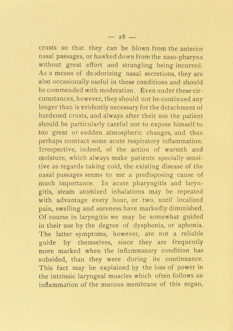 crusts so that they can be blown from the anterior nasal passages, or hawked down from the naso-pharynx without great effort and strangling being incurred. As a means of deodorizing nasal secretions, they are also occasionally useful in these conditions and should be commended with moderation. Even under these cir- cumstances, however, they should not be continued any longer than is evidently necessary for the detachment of hardened crusts, and always after their use the patient should be particularly careful not to expose himself to too great or sudden atmospheric changes, and thus perhaps contract some acute respiratory inflammation. Irrespective, indeed, of the action of warmth and moisture, which always make patients specially sensi- tive as regards taking cold, the existing disease of the nasal passages seems to me a predisposing cause of much importance. In acute pharyngitis and laryn- gitis, steam atomized inhalations may be repeated with advantage every hour, or two, until localized pain, swelling and soreness have markedly diminished. Of course in laryngitis we may be somewhat guided in their use by the degree of dysphonia, or aphonia. The latter symptoms, however, are not a reliable guide by themselves, since they are frequently more marked when the inflammatory condition has subsided, than they were during its continuance. This fact may be explained by the loss of power in the intrinsic laryngeal muscles which often follows an inflammation of the mucous membrane of this organ.
