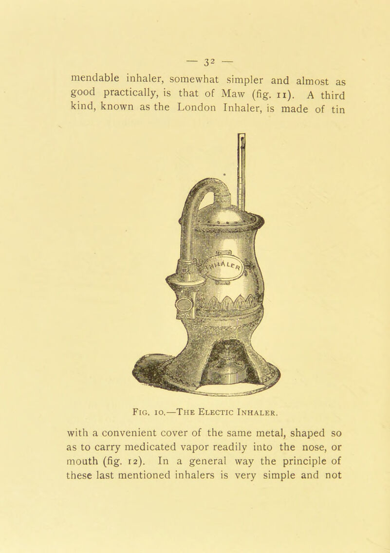 mendable inhaler, somewhat simpler and almost as good practically, is that of Maw (fig. n). A third kind, known as the London Inhaler, is made of tin Fig. io.—The Electic Inhaler. with a convenient cover of the same metal, shaped so as to carry medicated vapor readily into the nose, or mouth (fig. 12). In a general way the principle of these last mentioned inhalers is very simple and not