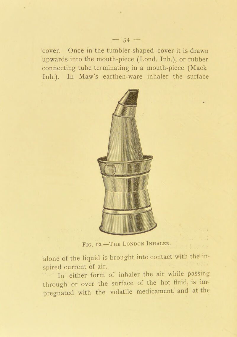 cover. Once in the tumbler-shaped cover it is drawn upwards into the mouth-piece (Lond. Inh.), or rubber connecting tube terminating in a mouth-piece (Mack Inh.). In Maw’s earthen-ware inhaler the surface Fig. 12.—The London Inhaler. alone of the liquid is brought into contact with the in- spired current of air. In either form of inhaler the air while passing through or over the surface of the hot fluid, is im- pregnated with the volatile medicament,' and at the