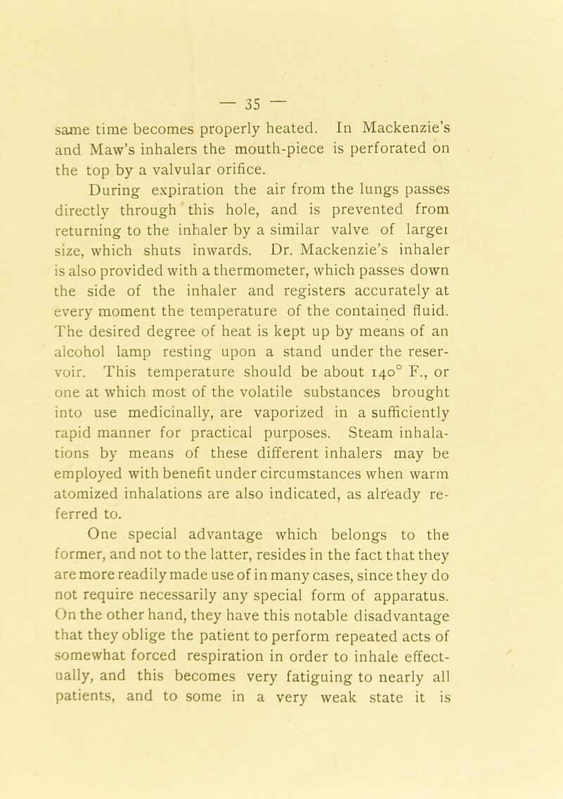 same time becomes properly heated. In Mackenzie’s and Maw’s inhalers the mouth-piece is perforated on the top by a valvular orifice. During expiration the air from the lungs passes directly through this hole, and is prevented from returning to the inhaler by a similar valve of larger size, which shuts inwards. Dr. Mackenzie’s inhaler is also provided with a thermometer, which passes down the side of the inhaler and registers accurately at every moment the temperature of the contained fluid. The desired degree of heat is kept up by means of an alcohol lamp resting upon a stand under the reser- voir. This temperature should be about 140° F., or one at which most of the volatile substances brought into use medicinally, are vaporized in a sufficiently rapid manner for practical purposes. Steam inhala- tions by means of these different inhalers may be employed with benefit under circumstances when warm atomized inhalations are also indicated, as already re- ferred to. One special advantage which belongs to the former, and not to the latter, resides in the fact that they are more readily made use of in many cases, since they do not require necessarily any special form of apparatus. On the other hand, they have this notable disadvantage that they oblige the patient to perform repeated acts of somewhat forced respiration in order to inhale effect- ually, and this becomes very fatiguing to nearly all patients, and to some in a very weak state it is