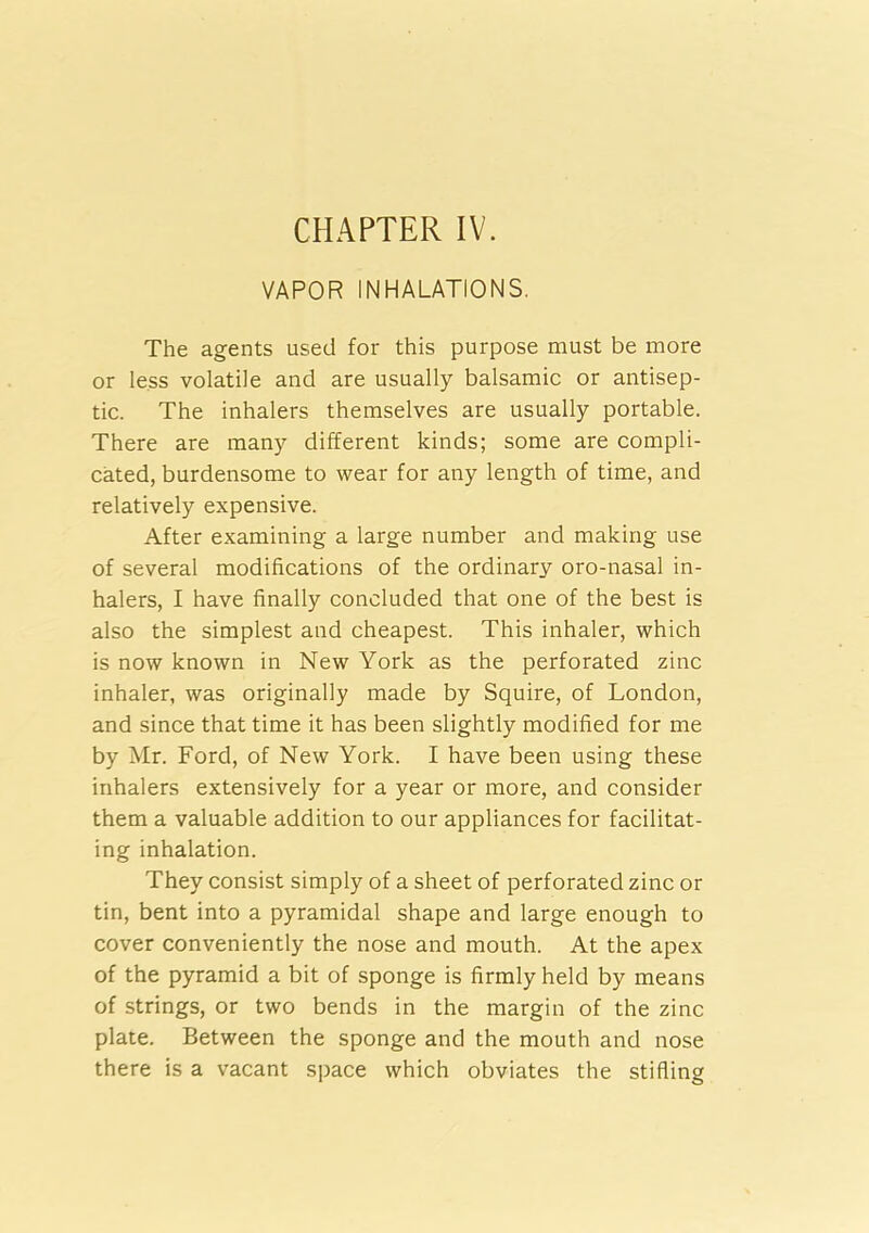 CHAPTER IV. VAPOR INHALATIONS. The agents used for this purpose must be more or less volatile and are usually balsamic or antisep- tic. The inhalers themselves are usually portable. There are many different kinds; some are compli- cated, burdensome to wear for any length of time, and relatively expensive. After examining a large number and making use of several modifications of the ordinary oro-nasal in- halers, I have finally concluded that one of the best is also the simplest and cheapest. This inhaler, which is now known in New York as the perforated zinc inhaler, was originally made by Squire, of London, and since that time it has been slightly modified for me by Mr. Ford, of New York. I have been using these inhalers extensively for a year or more, and consider them a valuable addition to our appliances for facilitat- ing inhalation. They consist simply of a sheet of perforated zinc or tin, bent into a pyramidal shape and large enough to cover conveniently the nose and mouth. At the apex of the pyramid a bit of sponge is firmly held by means of strings, or two bends in the margin of the zinc plate. Between the sponge and the mouth and nose there is a vacant space which obviates the stifling