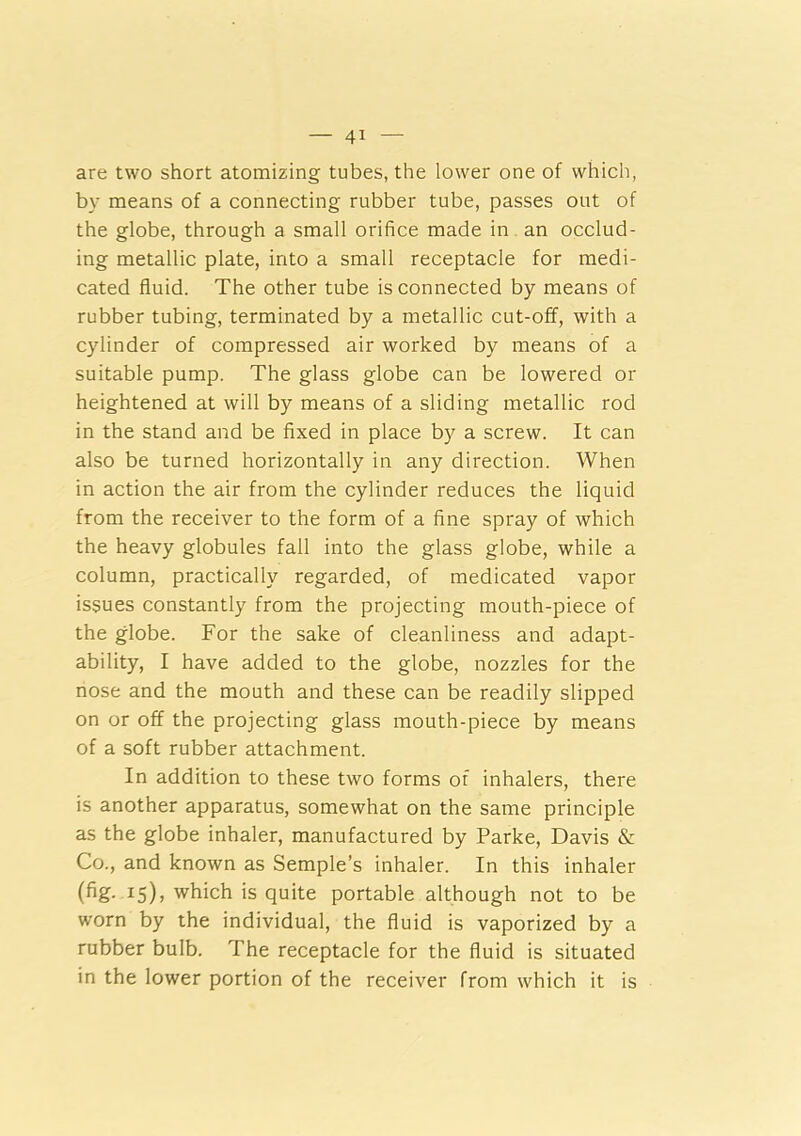 are two short atomizing tubes, the lower one of which, by means of a connecting rubber tube, passes out of the globe, through a small orifice made in an occlud- ing metallic plate, into a small receptacle for medi- cated fluid. The other tube is connected by means of rubber tubing, terminated by a metallic cut-off, with a cylinder of compressed air worked by means of a suitable pump. The glass globe can be lowered or heightened at will by means of a sliding metallic rod in the stand and be fixed in place by a screw. It can also be turned horizontally in any direction. When in action the air from the cylinder reduces the liquid from the receiver to the form of a fine spray of which the heavy globules fall into the glass globe, while a column, practically regarded, of medicated vapor issues constantly from the projecting mouth-piece of the globe. For the sake of cleanliness and adapt- ability, I have added to the globe, nozzles for the nose and the mouth and these can be readily slipped on or off the projecting glass mouth-piece by means of a soft rubber attachment. In addition to these two forms of inhalers, there is another apparatus, somewhat on the same principle as the globe inhaler, manufactured by Parke, Davis & Co., and known as Semple’s inhaler. In this inhaler ^5)> which is quite portable although not to be worn by the individual, the fluid is vaporized by a rubber bulb. The receptacle for the fluid is situated in the lower portion of the receiver from which it is