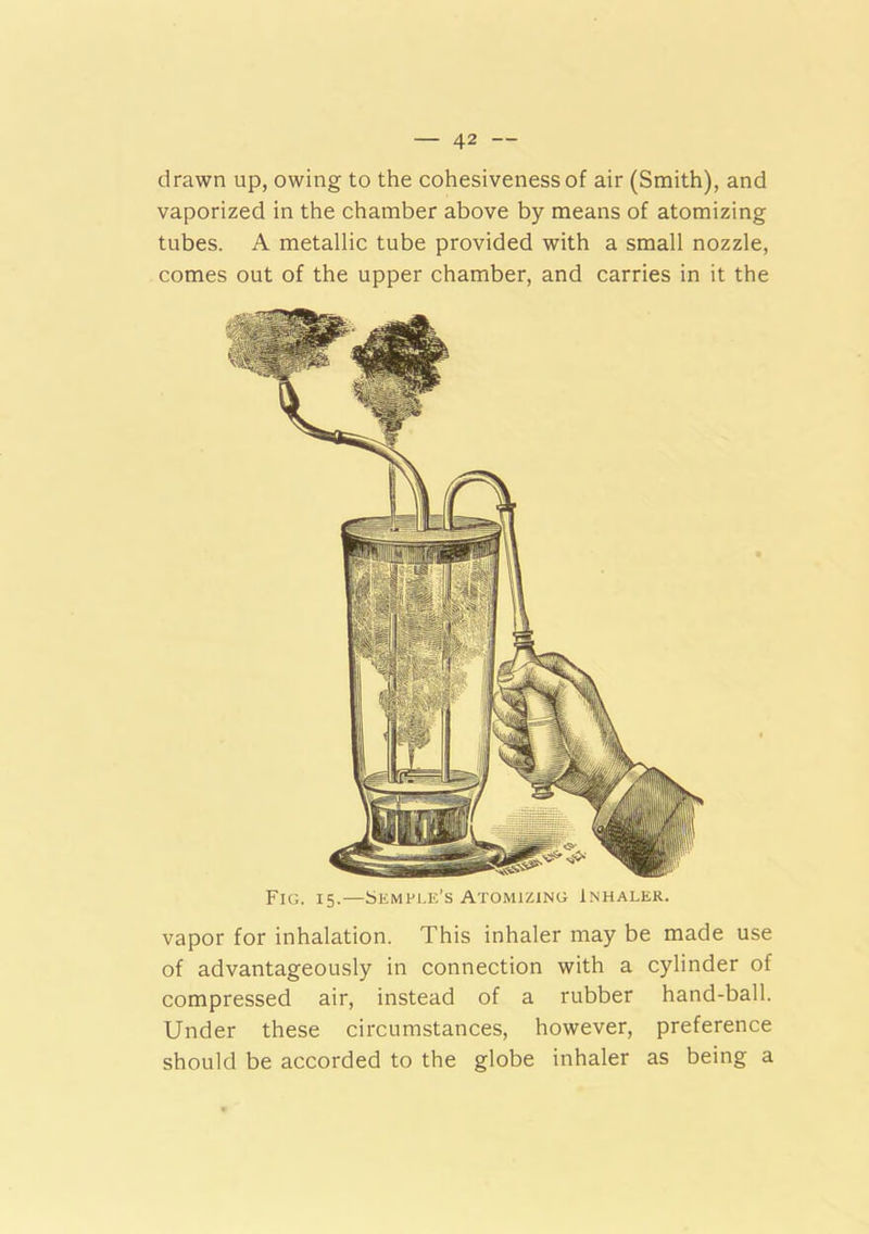 drawn up, owing to the cohesiveness of air (Smith), and vaporized in the chamber above by means of atomizing tubes. A metallic tube provided with a small nozzle, comes out of the upper chamber, and carries in it the Fig. 15.—Semple’s Atomizing Inhaler. vapor for inhalation. This inhaler may be made use of advantageously in connection with a cylinder of compressed air, instead of a rubber hand-ball. Under these circumstances, however, preference should be accorded to the globe inhaler as being a