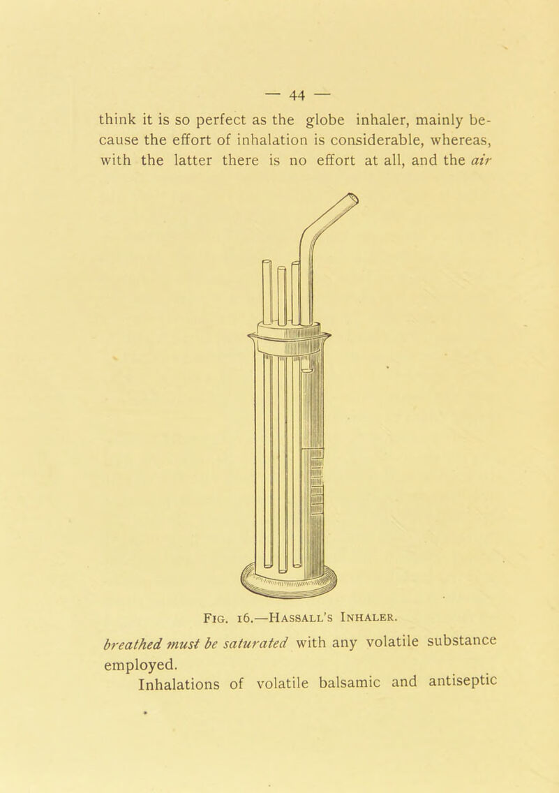 think it is so perfect as the globe inhaler, mainly be- cause the effort of inhalation is considerable, whereas, with the latter there is no effort at all, and the air Fig. i6.—Hassall’s Inhaler. breathed must be saturated with any volatile substance employed. Inhalations of volatile balsamic and antiseptic