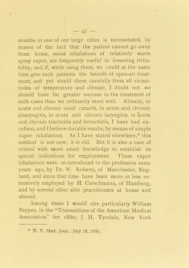 months in one of our large cities is necessitated, by reason of the fact that the patient cannot go away from home, moist inhalations of relatively warm spray vapor, are frequently useful in lessening irrita- bility, and if, while using them, we could at the same time give such patients the benefit of open-air treat- ment, and yet shield them carefully from all vicissi- tudes of temperature and climate, I doubt not we should have far greater success in the treatment of such cases than we ordinarily meet with. Already, in acute and chronic nasal catarrh, in acute and chronic pharyngitis, in acute and chronic laryngitis, in acute and chronic tracheitis and bronchitis, I have had ex- cellent, and I believe durable results, by means of simple vapor inhalations. As I have stated elsewhere,* this method is not new; it is old. But it is also a case of revival with more exact knowledge to establish its special indications for employment. These vapor inhalations were re-introduced to the profession some years ago, by Dr. W. Roberts, of Manchester, Eng- land, and since that time have been more or less ex- tensively employed by H. Curschmann, of Hamburg, and by several other able practitioners at home and abroad. Among these I would cite particularly William Pepper, in the “Transactions of the American Medical Association” for 1880; J. H. Tyndale, New York * N. Y. Med. Jour., July 18, 1885.