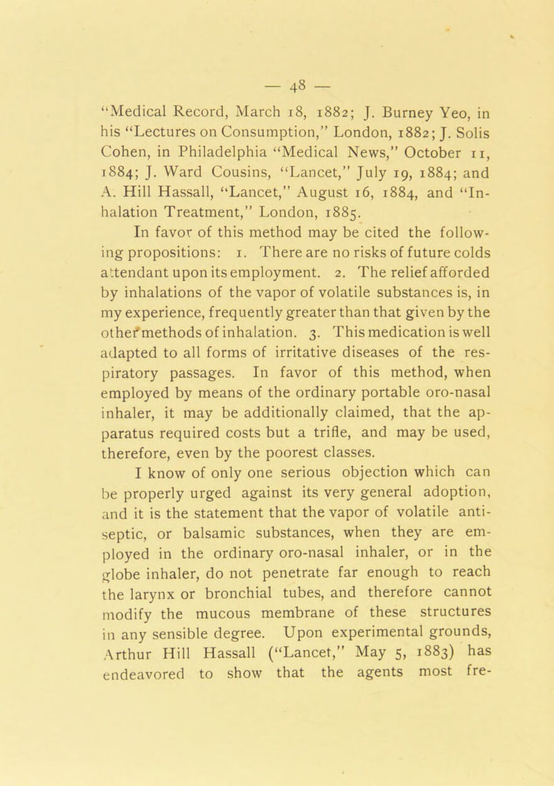 “Medical Record, March i8, 1882; J. Burney Yeo, in his “Lectures on Consumption,” London, 1882; J. Solis Cohen, in Philadelphia “Medical News,” October ii, 1884; J. Ward Cousins, “Lancet,” July 19, 1884; and A. Hill Hassall, “Lancet,” August 16, 1884, and “In- halation Treatment,” London, 1885. In favor of this method may be cited the follow- ing propositions: i. There are no risks of future colds attendant upon its employment. 2. The relief afforded by inhalations of the vapor of volatile substances is, in my experience, frequently greater than that given by the othefmethods of inhalation. 3. This medication is well adapted to all forms of irritative diseases of the res- piratory passages. In favor of this method, when employed by means of the ordinary portable oro-nasal inhaler, it may be additionally claimed, that the ap- paratus required costs but a trifle, and may be used, therefore, even by the poorest classes. I know of only one serious objection which can be properly urged against its very general adoption, and it is the statement that the vapor of volatile anti- septic, or balsamic substances, when they are em- ployed in the ordinary oro-nasal inhaler, or in the globe inhaler, do not penetrate far enough to reach the larynx or bronchial tubes, and therefore cannot modify the mucous membrane of these structures in any sensible degree. Upon experimental grounds, Arthur Hill Hassall (“Lancet,” May 5, 1883) has endeavored to show that the agents most fre-