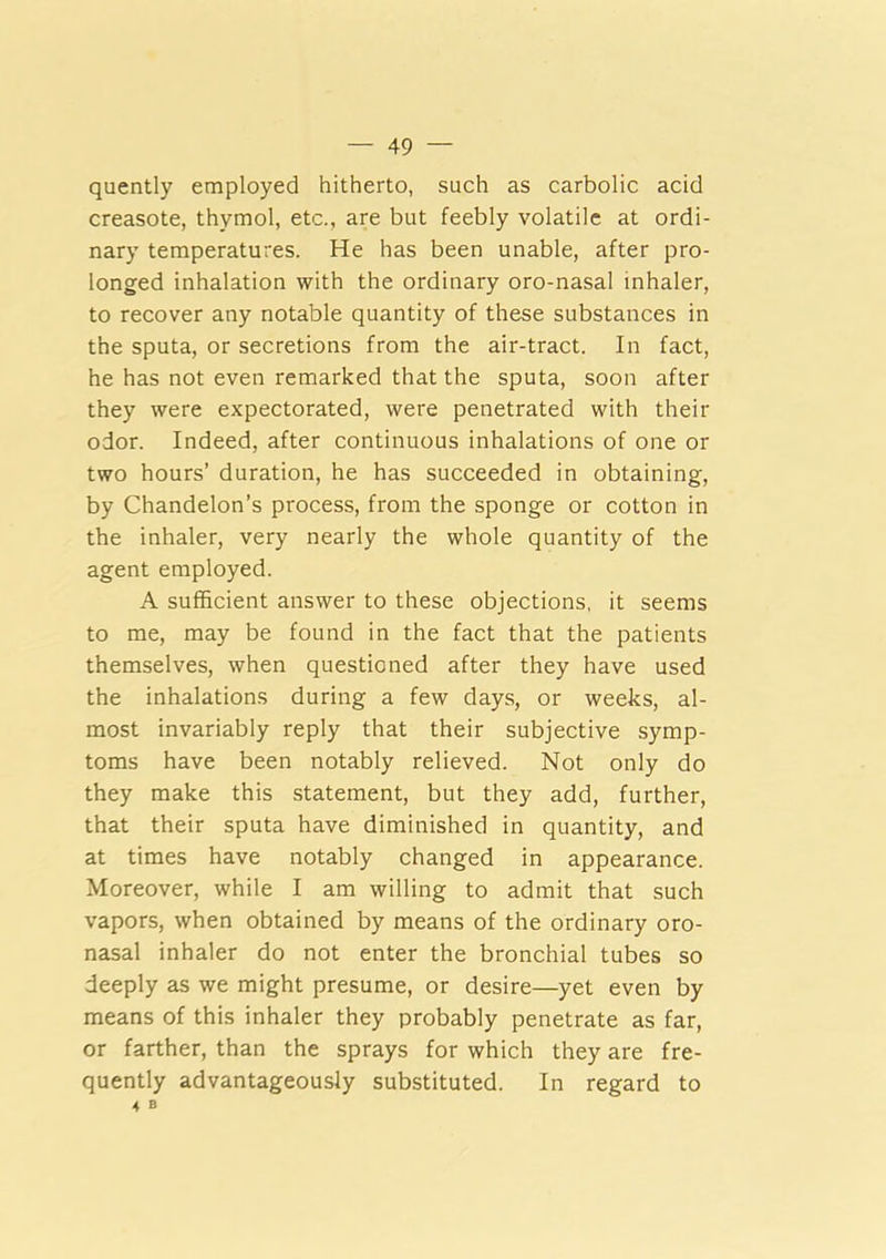 quently employed hitherto, such as carbolic acid creasote, thymol, etc., are but feebly volatile at ordi- nary temperatures. He has been unable, after pro- longed inhalation with the ordinary oro-nasal inhaler, to recover any notable quantity of these substances in the sputa, or secretions from the air-tract. In fact, he has not even remarked that the sputa, soon after they were expectorated, were penetrated with their odor. Indeed, after continuous inhalations of one or two hours’ duration, he has succeeded in obtaining, by Chandelon’s process, from the sponge or cotton in the inhaler, very nearly the whole quantity of the agent employed. A sufficient answer to these objections, it seems to me, may be found in the fact that the patients themselves, when questioned after they have used the inhalations during a few days, or weeks, al- most invariably reply that their subjective symp- toms have been notably relieved. Not only do they make this statement, but they add, further, that their sputa have diminished in quantity, and at times have notably changed in appearance. Moreover, while I am willing to admit that such vapors, when obtained by means of the ordinary oro- nasal inhaler do not enter the bronchial tubes so deeply as we might presume, or desire—yet even by means of this inhaler they probably penetrate as far, or farther, than the sprays for which they are fre- quently advantageously substituted. In regard to 4 B