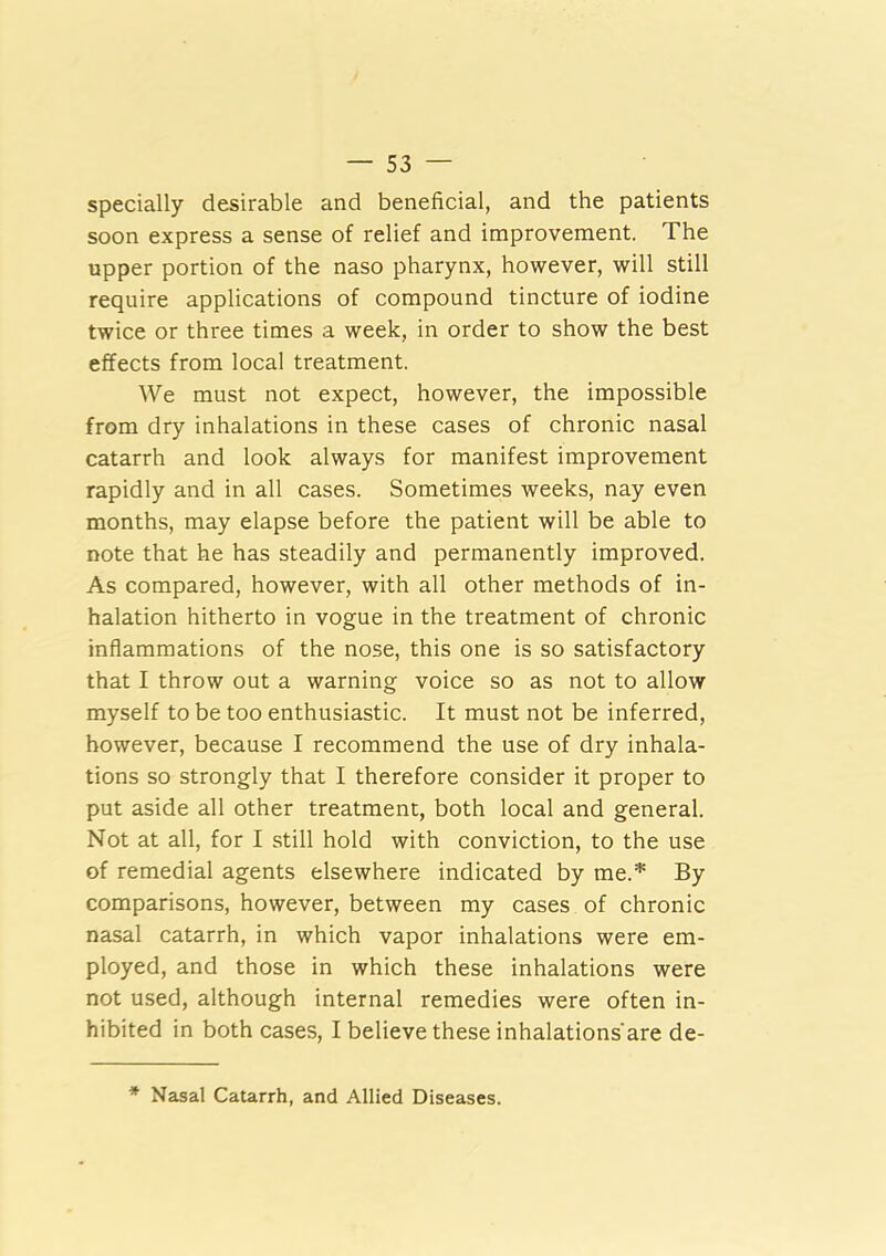specially desirable and beneficial, and the patients soon express a sense of relief and improvement. The upper portion of the naso pharynx, however, will still require applications of compound tincture of iodine twice or three times a week, in order to show the best effects from local treatment. We must not expect, however, the impossible from dry inhalations in these cases of chronic nasal catarrh and look always for manifest improvement rapidly and in all cases. Sometimes weeks, nay even months, may elapse before the patient will be able to note that he has steadily and permanently improved. As compared, however, with all other methods of in- halation hitherto in vogue in the treatment of chronic inflammations of the nose, this one is so satisfactory that I throw out a warning voice so as not to allow myself to be too enthusiastic. It must not be inferred, however, because I recommend the use of dry inhala- tions so strongly that I therefore consider it proper to put aside all other treatment, both local and general. Not at all, for I still hold with conviction, to the use of remedial agents elsewhere indicated by me.* By comparisons, however, between my cases of chronic nasal catarrh, in which vapor inhalations were em- ployed, and those in which these inhalations were not used, although internal remedies were often in- hibited in both cases, I believe these inhalations'are de- * Nasal Catarrh, and Allied Diseases.
