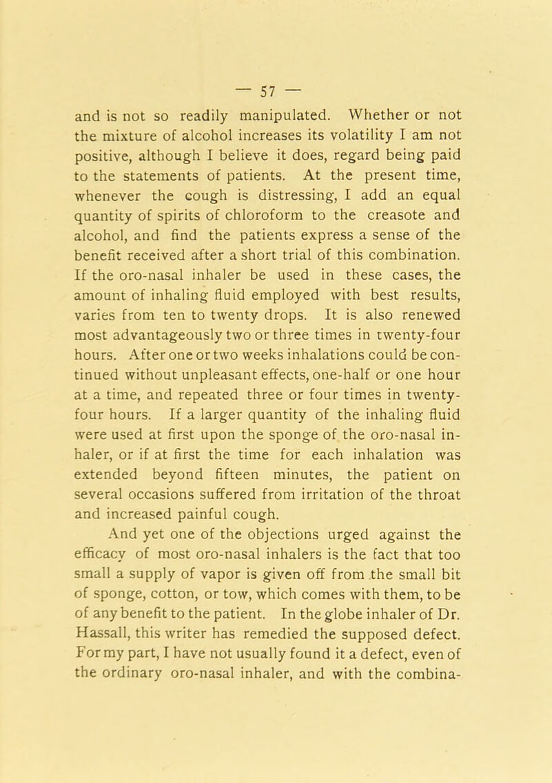 and is not so readily manipulated. Whether or not the mixture of alcohol increases its volatility I am not positive, although I believe it does, regard being paid to the statements of patients. At the present time, whenever the cough is distressing, I add an equal quantity of spirits of chloroform to the creasote and alcohol, and find the patients express a sense of the benefit received after a short trial of this combination. If the oro-nasal inhaler be used in these cases, the amount of inhaling fluid employed with best results, varies from ten to twenty drops. It is also renewed most advantageously two or three times in twenty-four hours. After one or two weeks inhalations could be con- tinued without unpleasant effects, one-half or one hour at a time, and repeated three or four times in twenty- four hours. If a larger quantity of the inhaling fluid were used at first upon the sponge of the oro-nasal in- haler, or if at first the time for each inhalation was extended beyond fifteen minutes, the patient on several occasions suffered from irritation of the throat and increased painful cough. And yet one of the objections urged against the efficacy of most oro-nasal inhalers is the fact that too small a supply of vapor is given off from the small bit of sponge, cotton, or tow, which comes with them, to be of any benefit to the patient. In the globe inhaler of Dr. Hassall, this writer has remedied the supposed defect. For my part, I have not usually found it a defect, even of the ordinary oro-nasal inhaler, and with the combina-