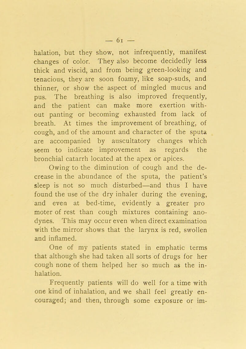 halation, but they show, not infrequently, manifest changes of color. They also become decidedly less thick and viscid, and from being green-looking and tenacious, they are soon foamy, like soap-suds, and thinner, or show the aspect of mingled mucus and pus. The breathing is also improved frequently, and the patient can make more exertion with- out panting or becoming exhausted from lack of breath. At times the improvement of breathing, of cough, and of the amount and character of the sputa are accompanied by auscultatory changes which seem to indicate improvement as regards the bronchial catarrh located at the apex or apices. Owing to the diminution of cough and the de- crease in the abundance of the sputa, the patient’s sleep is not so much disturbed—and thus I have found the use of the dry inhaler during the evening, and even at bed-time, evidently a greater pro moter of rest than cough mixtures containing ano- dynes. This may occur even when direct examination with the mirror shows that the larynx is red, swollen and inflamed. One of my patients stated in emphatic terms that although she had taken all sorts of drugs for her cough none of them helped her so much as the in- halation. Frequently patients will do well for a time with one kind of inhalation, and we shall feel greatly en- couraged; and then, through some exposure or im-