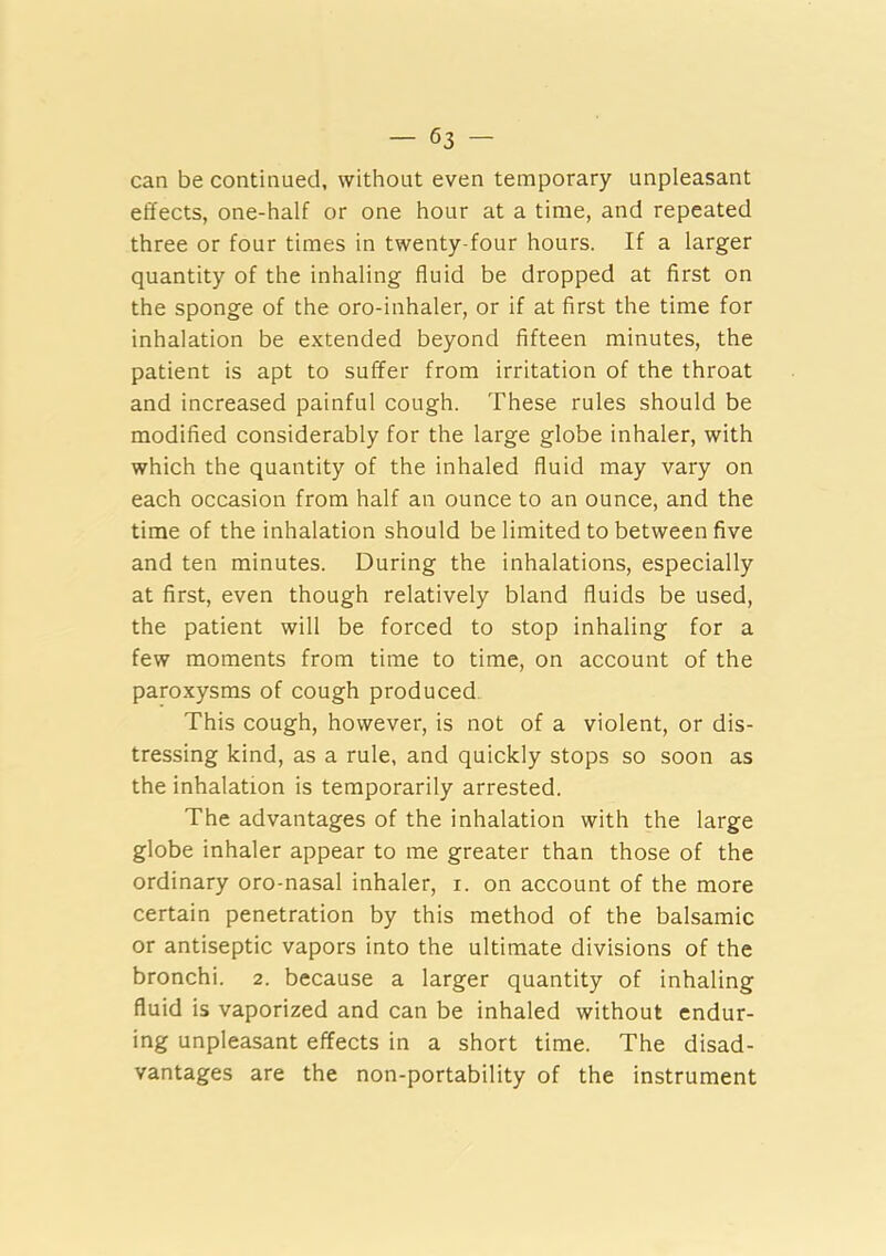 can be continued, without even temporary unpleasant effects, one-half or one hour at a time, and repeated three or four times in twenty-four hours. If a larger quantity of the inhaling fluid be dropped at first on the sponge of the oro-inhaler, or if at first the time for inhalation be extended beyond fifteen minutes, the patient is apt to suffer from irritation of the throat and increased painful cough. These rules should be modified considerably for the large globe inhaler, with which the quantity of the inhaled fluid may vary on each occasion from half an ounce to an ounce, and the time of the inhalation should be limited to between five and ten minutes. During the inhalations, especially at first, even though relatively bland fluids be used, the patient will be forced to stop inhaling for a few moments from time to time, on account of the paroxysms of cough produced. This cough, however, is not of a violent, or dis- tressing kind, as a rule, and quickly stops so soon as the inhalation is temporarily arrested. The advantages of the inhalation with the large globe inhaler appear to me greater than those of the ordinary oro-nasal inhaler, r. on account of the more certain penetration by this method of the balsamic or antiseptic vapors into the ultimate divisions of the bronchi. 2. because a larger quantity of inhaling fluid is vaporized and can be inhaled without endur- ing unpleasant effects in a short time. The disad- vantages are the non-portability of the instrument