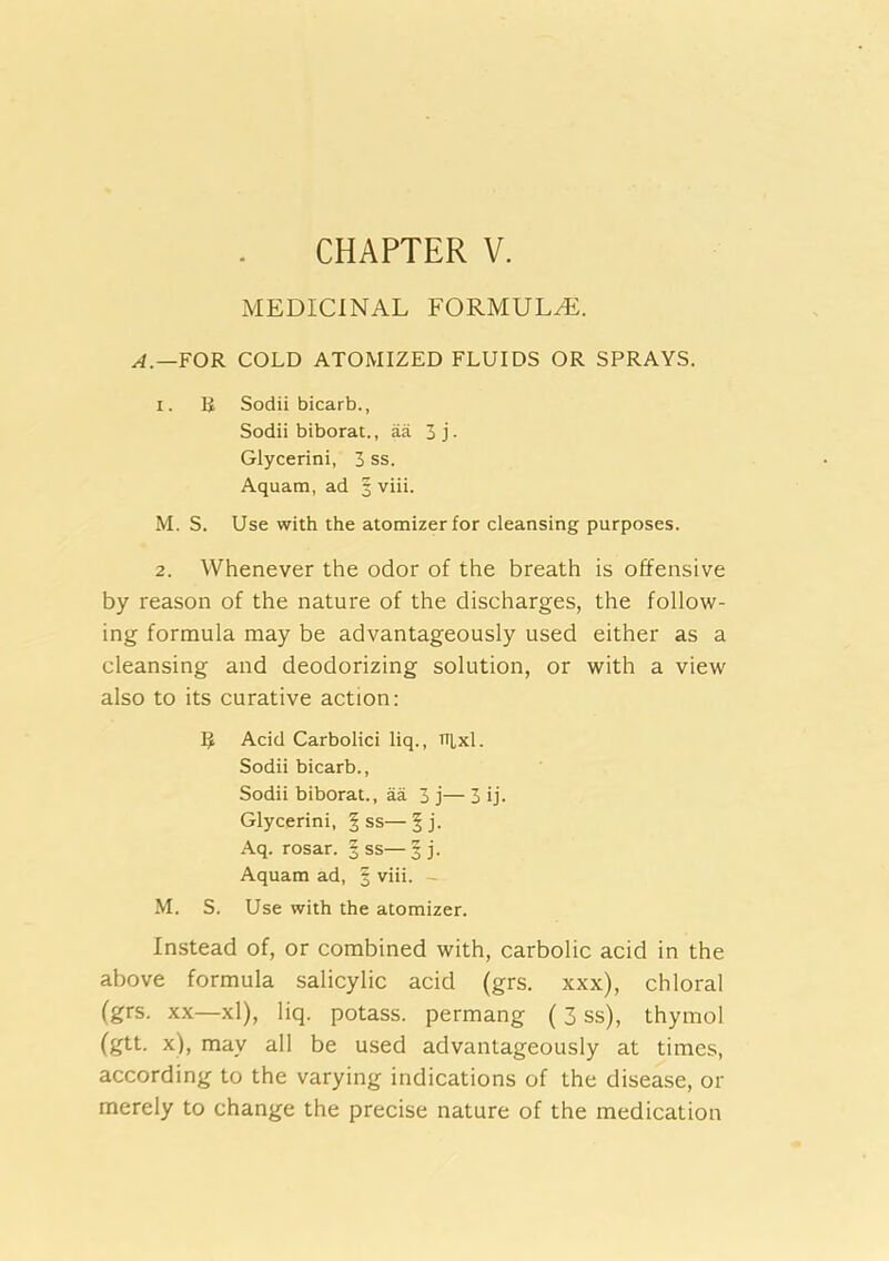 CHAPTER V. MEDICINAL FORMULA. FOR COLD ATOMIZED FLUIDS OR SPRAYS. 1. B Sodii bicarb., Sodii biborat., aa 5 j • Glycerini, 3 ss. Aquam, ad 3 viii. M. S. Use with the atomizer for cleansing purposes. 2. Whenever the odor of the breath is offensive by reason of the nature of the discharges, the follow- ing formula may be advantageously used either as a cleansing and deodorizing solution, or with a view also to its curative action; R Acid Carbolici liq., TTLxl. Sodii bicarb., Sodii biborat., aa 3 j— 3 ij. Glycerini, § ss— | j. Aq. rosar. § ss— 3 j. Aquam ad, § viii. - M. S. Use with the atomizer. Instead of, or combined with, carbolic acid in the above formula salicylic acid (grs. xxx), chloral (grs. XX—xl), liq. potass, permang (3 ss), thymol (gtt. x), may all be used advantageously at times, according to the varying indications of the disease, or merely to change the precise nature of the medication