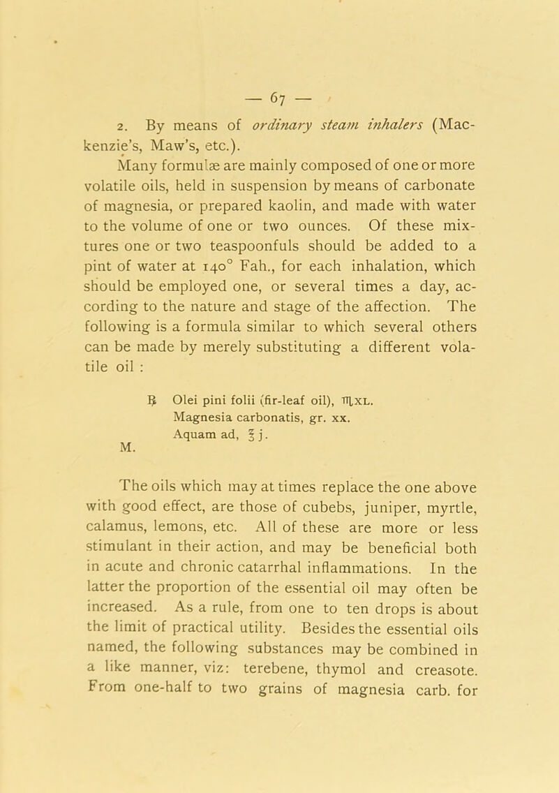 2. By means of ordinary steam inhalers (Mac- kenzie’s, Maw’s, etc.). Many formulae are mainly composed of one or more volatile oils, held in suspension by means of carbonate of magnesia, or prepared kaolin, and made with water to the volume of one or two ounces. Of these mix- tures one or two teaspoonfuls should be added to a pint of water at 140° Fah., for each inhalation, which should be employed one, or several times a day, ac- cording to the nature and stage of the affection. The following is a formula similar to which several others can be made by merely substituting a different vola- tile oil : 3 Olei pint folii (fir-leaf oil), tti,xl. Magnesia carbonatis, gr. xx. Aquam ad, § j. M. The oils which may at times replace the one above with good effect, are those of cubebs, juniper, myrtle, calamus, lemons, etc. All of these are more or less stimulant in their action, and may be beneficial both in acute and chronic catarrhal inflammations. In the latter the proportion of the essential oil may often be increased. As a rule, from one to ten drops is about the limit of practical utility. Besides the essential oils named, the following substances may be combined in a like manner, viz: terebene, thymol and creasote. From one-half to two grains of magnesia carb. for