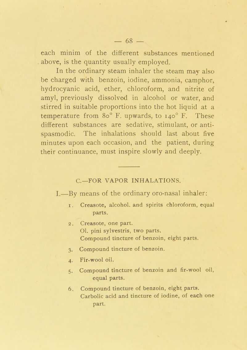 each minim of the different substances mentioned above, is the quantity usually employed. In the ordinary steam inhaler the steam may also be charged with benzoin, iodine, ammonia, camphor, hydrocyanic acid, ether, chloroform, and nitrite of amyl, previously dissolved in alcohol or water, and stirred in suitable proportions into the hot liquid at a temperature from 8o° F. upwards, to 140° F. These different substances are sedative, stimulant, or anti- spasmodic. The inhalations should last about five minutes upon each occasion, and the patient, during their continuance, must inspire slowly and deeply. C.—FOR VAPOR INHALATIONS. I.—By means of the ordinary oro-nasal inhaler: 1. Creasote, alcohol, and spirits chloroform, equal parts. 2. Creasote, one part. 01. pini sylvestris, two parts. Compound tincture of benzoin, eight parts. 3. Compound tincture of benzoin. 4. Fir-wool oil. 5. Compound tincture of benzoin and fir-wool oil, equal parts. 6. Compound tincture of benzoin, eight parts. Carbolic acid and tincture of iodine, of each one part.