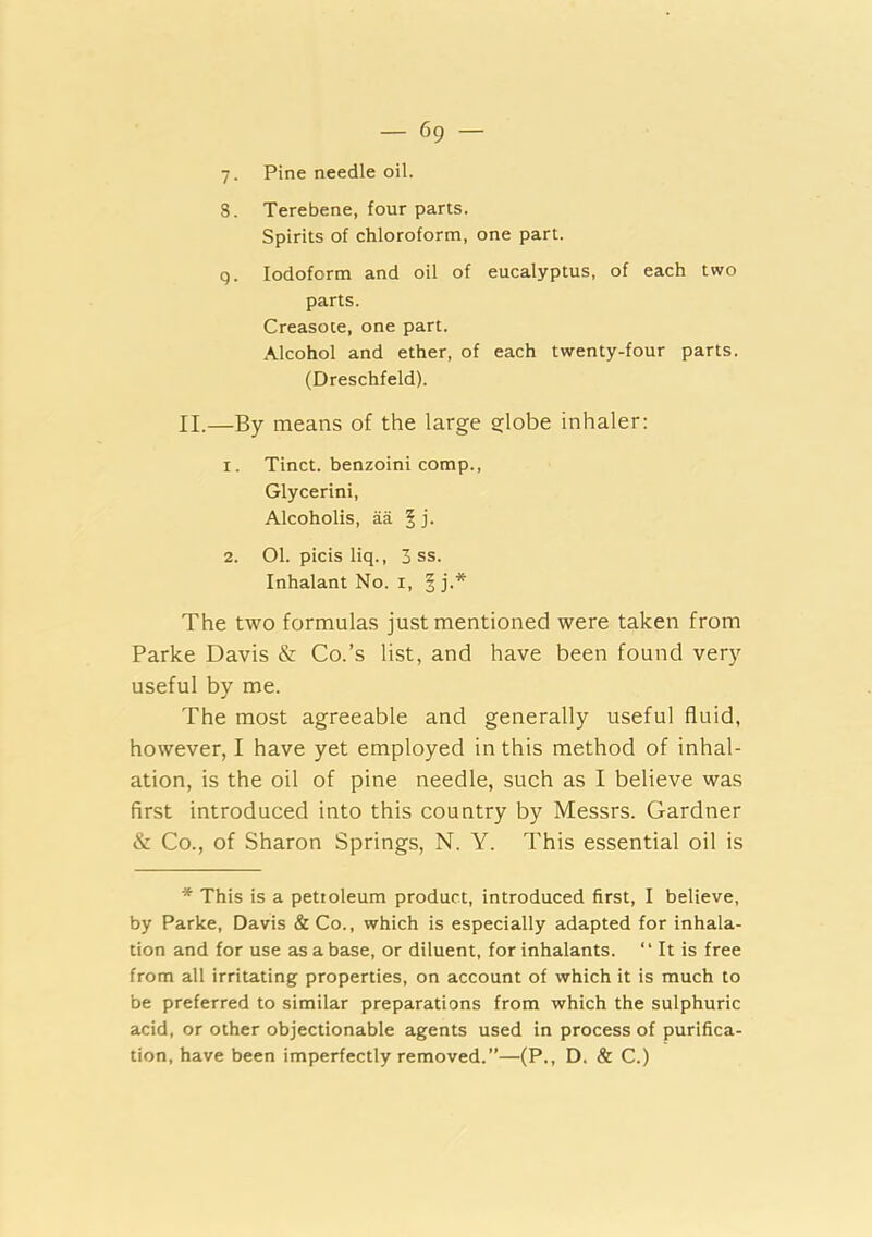 y. Pine needle oil. 8. Terebene, four parts. Spirits of chloroform, one part. q. Iodoform and oil of eucalyptus, of each two parts. Creasote, one part. Alcohol and ether, of each twenty-four parts. (Dreschfeld). II.—By means of the large globe inhaler: 1. Tinct. benzoini comp.. Glycerin!, Alcoholis, aa § j. 2. Ol. picis liq., 3 ss. Inhalant No. i, | j.* The two formulas just mentioned were taken from Parke Davis & Co.’s list, and have been found very useful by me. The most agreeable and generally useful fluid, however, I have yet employed in this method of inhal- ation, is the oil of pine needle, such as I believe was first introduced into this country by Messrs. Gardner & Co., of Sharon Springs, N. Y. This essential oil is * This is a petioleum product, introduced first, I believe, by Parke, Davis &Co., which is especially adapted for inhala- tion and for use as a base, or diluent, for inhalants. “ It is free from all irritating properties, on account of which it is much to be preferred to similar preparations from which the sulphuric acid, or other objectionable agents used in process of purifica- tion, have been imperfectly removed.”—(P., D. & C.)