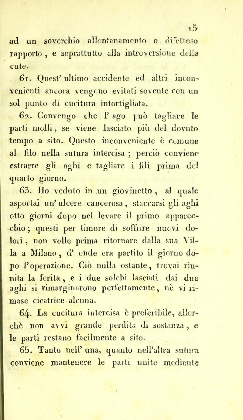 î5 ad un soverchio aiicnîananrento o difettoso rapporto , e soprattutto alla intrcversione deila cute. 61. QuesV ultimo accidente ed al tri incon- venienti ancora yengong évitati sovente con un sol punto di cucitura intortigliata. 62. Convengo che 1; ago pub tagliare le parti molli, se vie ne lasciato pi à ciel dovuto tempo a sito. Questo inconveniente h cornu ne al filo nella sutura intercisa ; percio conyiene estrarre gli aglii e tagliare i fili prima del quarto giorno. 60. Ho veduto in un giovinetto 5 aî quale aspoi tai un' ulcère cancerosa , staccarsi gli aglii otto giorni dopo nel levare il primo apparec- cbio ; questi per timoré di soffrîre nucvi do- loii, non voile prima ritornare dalla sua Vil- la a Milano , d' onde era partito il giorno do- po l'operazione. Cio nulla ostante, trcvai riu- nita la ferita , e i due solchi lasciati dai due aghi si rimarginarono perlettamente, ne vi ri- mase cicatrice alcuna. 64. La cucitura intercisa e preferiLile, alîor- chè non awi grande perd i la di sostanza, e le parti resta 110 fa ci lm en te a sito. 65. Tanto nell' una, quanto nelPaltra sutura conyiene mantenere le parti unité medianis »