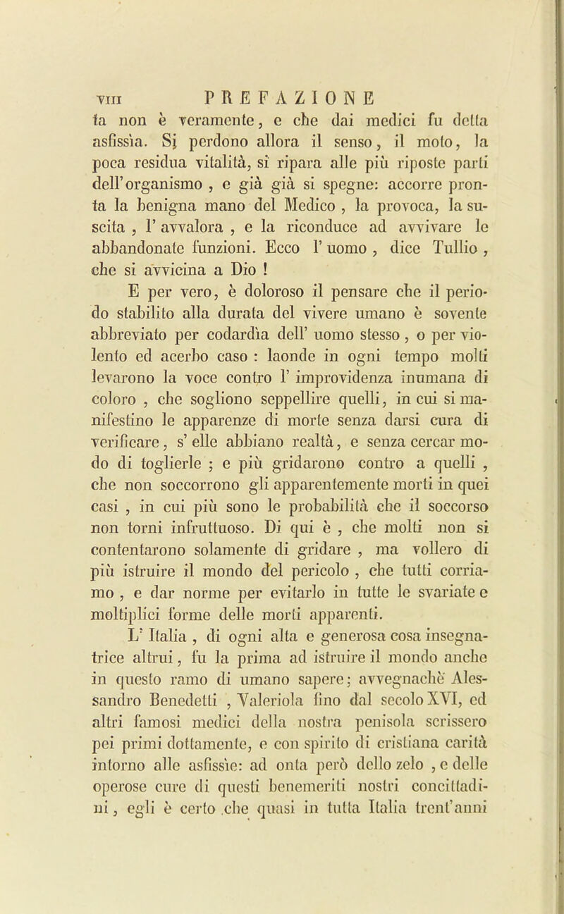fa non e veramente, c che dai mcdici fu delta asfissia. Si pcrdono allora il senso, il molo, la poca residua vitalita, si ripara alle piu riposte parti deH’organismo , e gia gia si spegne: accorre pron- fa la benigna mano del Medico , la provoca, la su- scita , 1’ avvalora , e la riconduce ad avvivare le abbandonate funzioni. Ecco 1’ uomo , dice Tullio , che si avvicina a Dio ! E per vero, e doloroso il pensare cbe il perio- do stabilito alia durata del vivere umano e sovenle abbreviato per codardia dell’ uomo stesso , o per vio- lenlo ed acerbo caso : laonde in ogni tempo molti levarono la voce conlro T improvidenza inumana di coloro , cbe sogliono seppellire quelli, in cui si ma- nifestino le apparenze di morte senza darsi cura di verificare, s’elle abbiano realta, e senza cercar mo- do di toglierle ; e piu gridarono contro a quelli , cbe non soccorrono gli apparentemente morti in quei casi , in cui piii sono le probability cbe il soccorso non torni infruttuoso. Di qui e , cbe molti non si contentarono solamente di gridare , ma vollero di piii istruire il mondo del pericolo , cbe tutti corria- mo , e dar norme per evitarlo in tutte le svariate e moltiplici forme delle morti apparenti. L; Italia , di ogni alta e generosa cosa insegna- trice altrui, fu la prima ad istruire il mondo ancbo in qucsto ramo di umano sapere; avvegnacbe Ales- sandro Bencdetti , Yaleriola lino dal secoloXVI, cd altri famosi medici della nostra penisola scrissero pci primi dottamcnlc, e con spirito di cristiana carita intorno alle aslissie: ad onta perb dcllo zelo , e delle operose cure di questi benemeriti noslri concitladi- ni, egli e certo cbe quasi in tutta Italia trent’anni
