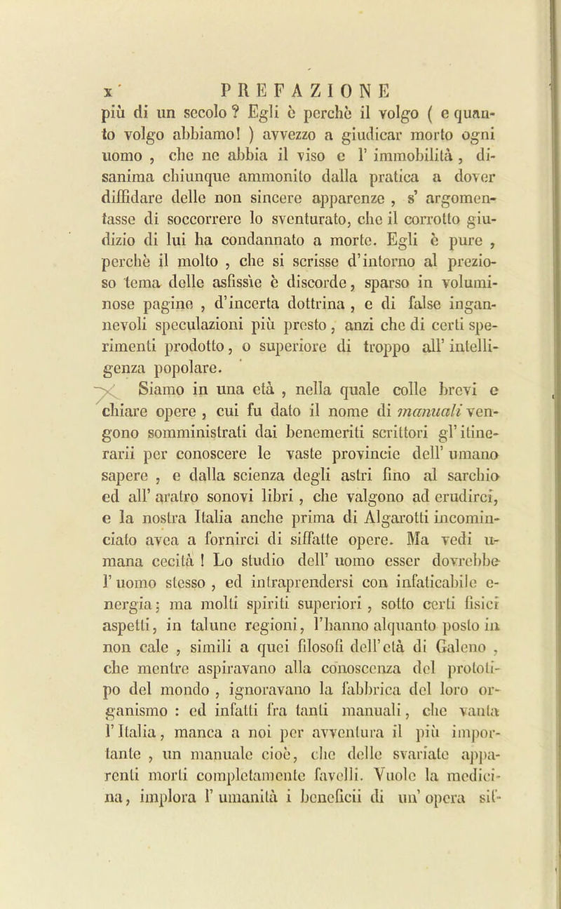 piu di un sccolo ? Egli e perchi* il volgo ( e quan- to volgo abbiamo! ) avvezzo a giudicar morto ogni uomo , che lie abbia il viso c 1’ immobilita , di- saniraa diiunque ammonito dalla pratica a dover diiBdare delle non sincere apparenze , s’ argomen- tasse di soccorrere lo svcnturato, die il corrolto giu- dizio di lui ha condannato a mode. Egli i* pure , perche il molto , die si scrisse d’intorno al prezio- so tema delle asfissie e discordc, sparso in volumi- nose pagine , d’incerta dottrina , e di false ingan- nevoli spcculazioni piu presto , anzi che di certi spe- rimenti prodotto, o superiore di troppo all’ intelli- genza popolare. Siamo in una eta , nella quale colle brevi e diiare opere , cui fu dato il nome di manuali ven- gono somministrati dai benemeriti scrittori gTitine- rarii per conoscere le vaste provineie dell’ umano sapere , e dalla scienza degli astri fino al sarchio ed all’ aralro sonovi libri , che valgono ad erudirci, e la nostra Italia anche prima di Algai’otti incomin- ciato avea a fornirci di siffatte opere. Ma Tedi u- mana cecita ! Lo studio dell’ uomo csser doyrebbe- 1’ uomo stcsso , ed intraprendersi con infaticabile e- nergia; ma molli spirit! superiori , sotto certi lisicr aspetli, in lalune rcgioni, l’lianno alquanto posto in non cale , simili a quei fdosoti dell’eta di Galeno , che menlre aspiravano alia conosccnza del protoli- po del mondo , ignoravano la fabbrica del loro or- ganismo : ed infatti fra tanli manuali, die vanla 1’ Italia, manca a noi per avvcnlura il piu impor- tante , un manuale cioe, che delle svariale appa- rent morli complctamcnte favelli. Vuolc la medici- na, implora 1’ umanita i bcneficii di un’opera sit-