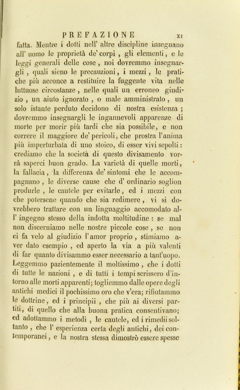 fatta. Mentre i dotti nell’ altre discipline insegnano all’ uoino le propriety de’ corpi , gli dementi, e le leggi gencrali delle cose , noi dovremmo inscgnar- gli , quali sieno le precauzioni, i mezzi, le prati- che piii acconce a restituire la fuggente vita nolle luttuose circostanze , nelle quali un erroneo giudi* zio , un aiuto ignorato , o male amministrato , un solo istante perduto decidono di nostra esistenza ; dovremmo insegnargli le ingannevoli apparenze di morte per morir piii tardi che sia possibile, e non correre il maggiore de’ pericoli, che prostra l’anima piii imperturbala di uno stoico, di esser vivi sepolti: crediamo che la societa di questo divisamento vor- ra saperci huon grado. La varieta di quelle morti, la fallacia, la differenza de’ sintomi che le accom- pagnano , le diverse cause clic d’ ordinario soglion produrle , le cautele per evitarle, ed i mezzi con che potersene quando che sia redimere , vi si do- vrebhero trattare con un linguaggio accomodato al- 1’ ingegno stcsso della indotta moltitudine : se mal non discerniamo nelle nostre piccole cose , se non ci fa velo al giudizio 1’ amor proprio , stimiamo a- ver dato esempio , ed aperto la via a piii valenti di far quanto divisammo esser necessario a tant’uopo. Leggemmo pazientemente il moltissimo , che i dotti di tutte le nazioni , e di tutli i tempi scrissero d’in- lorno al le morti apparenli; togliemmo dalle operc degli antichi medici il pochissimo oro che v’era; rifiutammo le dotlrinc, cd i principii , che piii ai diversi par- titi, di qucllo che alia buona pratica conscnlivano; cd adoltammo i metodi , le cautele, cd i rimedii sol- lanlo , che 1’ esperienza certa degli antichi, dci con- iemporanci, c la nostra slcssa dimostro csscrc spesse