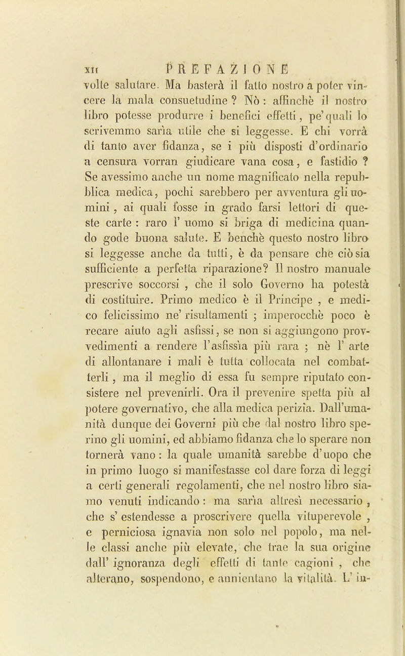 voile salulare. Ma basteri il falto nostro a polcr vim cere la mala consuetudine ? No : alEnche il nostro libro potesse produrre i benefici cffelti, pe’quali lo serivemmo saria utile che si leggesse. E cbi vorra di tanto aver fidanza, se i piii disposti d’ordinario a censura vorran gindicare vana cosa, e fastidio ? Se avessimo anche un nome magnillcato nella repub- blica medica, pochi sarebbero per avventura gliuo- mini, ai quali fosse in grado farsi lettori di que- ste carte : raro F uomo si briga di medicina quan- do gode buona salute. E benclie qucsto nostro libro si leggesse anche da tutti, e da pensare che ciosia sufficiente a perfetta riparazione? Il nostro manuale prescrive soccorsi , che il solo Governo ha potesta di costituire. Primo medico e il Principe , e medi- co felicissimo ne’ risultamenti ; imperocche poco e recare aiuto agli asfissi, se non si aggiungono prov- vedimenti a rendere l’asfissia piii rara ; ne F arte di allontanare i mali e tutta collocata nel combal- terli , ma il meglio di essa fu sernpre riputato con- sistere nel prevenirli. Ora il prevenire spetla pin al potere goveraativo, che alia medica perizia. Dall’uma- nita dunque dei Governi piu che dal nostro libro spe- rino gli uomini, ed abbiamo fidanza che lo sperare noil tornera vano : la quale umanita sarebbe d’uopo che in primo luogo si manifestasse col dare forza di leggi a cerli generali regolamenti, che nel nostro libro sia- mo venuti indicando: ma saria allresi necessario , che s’ estendesse a proscrivere quella vituperevole , e perniciosa ignavia non solo nel popolo, ma ncl- le classi anche piii elevate, che trae la sua origine dalF ignoranza degli efTelti di tante cagioni , che allcrano, sospendono, e annientano la vilalita- E iu-
