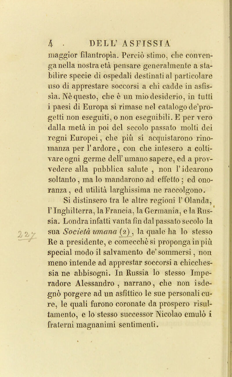 maggior filantropia. Percio slimo, die conren- ganella nostra eta pensare generalmente a sta- bilire specie di ospedali destinati al parlicolare uso di apprestare soccorsi a clii cadde in asfis- sia. Nequesto, che e un miodesiderio, in tutti i paesi di Europa si rimase nel catalogo de’pro- getti non eseguiti, o non eseguibili. E per vero dalla meta in poi del secolo passato molfi dei regni Europei, die piu si acquistarono rino- manza per F ardore, con die intesero a colti- vare ogni germe dell’ umano sap ere, ed a pror- vedere alia pubblica salute , non l’idearono soltanto, ma lo mandarono ad effetto ; ed ono- ranza, ed utilita larghissima ne raccolgono. Si distinsero tra le altre regioni F Olanda, F Ingliilterra, la Francia, la Germania, e la Rus- sia. Londrainfatti vanla fin dal passato secolo la sua Societd umana (2), la quale lia lo stesso Re a presidente, e comecche si propongainpiu special modo il salyamento de’ sommersi, non meno intende ad apprestar soccorsi a cliicdies- sia ne abbisogni. In Russia lo stesso Impe- radore Alessandro , narrano, cbe non isde- gno porgere ad un asfittico le sue personali cu- re, le quali furono coronate da prospero risul- tamento, e to stesso successor Nicolao emulo i fralerni magnanimi sentimenti.