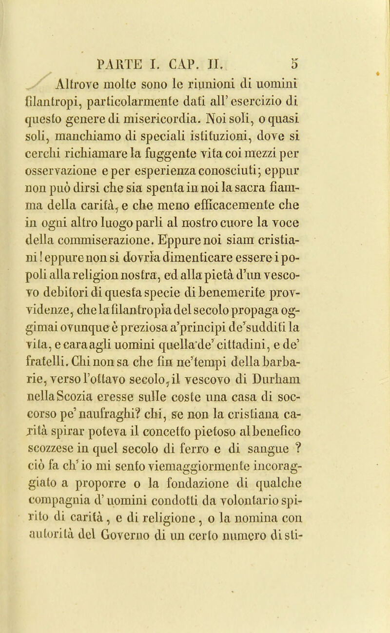 Altrove moltc sono 1c riunioni di uomini filantropi, particolarmentc dati all’esercizio di queslo generedi misericordia. Noisoli, o quasi soli, manclriamo di speciali istituzioni, dove si cerclii richiamare la fuggente vita coi mezzi per osservazione eper esperienzaconosciuti; eppur non puo dirsi che sia spenta in noi la sacra fiam- ma della carita, e che meno efficacemente che in ogni altro luogoparli al nostro cuore la voce della commiserazione. Eppurenoi siara cristia- ni! eppure non si dovria dimenticare essere i po- poli alia religion nostra, ed alia pieta d’un vesco- vo dehitori di questa specie di benemerite prov- videnze, che la filantropm del secolo propaga og- gimai ovunque e preziosa a’principi de’sudditi la vita, e caraagli uomini quellade’ cittadini, e de’ fratelli. Chi non sa che fin ne’tempi della barba- rie, verso l’ottavo secolo, il vescovo di Durham nellaScozia eresse sulle coste una casa di soc- corso pe’naufraghi? chi, se non la cristiana ca- jita spirar poteva il concetto pietoso alhenefico scozzese in quel secolo di fcrro e di sangue ? cio fa ch’ io mi sento viemaggiormente incorag- gialo a proporre o la fondazione di qualche eompagnia d’ uomini condotti da volonlario spi- rilo di carita, e di religionc , o la nomina con aulorila del Govcrno di un cerlo numero disti-