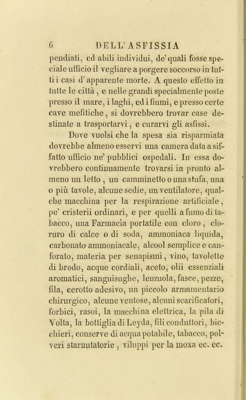pendiati, cd abili individui, de’quali fosse spe- cial e ufficio il vegliare a porgere soccorso in tut- tii casi d’ apparente morte. A questo effetto in tutte le citta, e nelle grandi specialmente posle presso il mare, i laglii, ed i fiumi, e presso certe cave mefiticlie, si dovrebbero trovar case de- stinate a trasportarvi, e curarvi gli asfissi. Dove vuolsi che la spesa sia risparmiata dovrebbe almenoesservi una camera data a sif- fatto ufficio ne’ pubblici ospedali. In essa do- vrebbero continuamente trovarsi in pronto al- meno un letto , un camminettoounastufa, nna o piu tavole, alcunesedie, un ventilatore, qual- cbe macchina per la respirazione artificiale, pe’ cristerii ordinari, e per quelli afumodita- bacco, unaFarmacia portatile con cloro , clo- ruro di calce o di soda, ammoniaca liquida, carbonato ammoniacale, alcool semplice e can- forato, materia per senapismi, vino, tavolette di brodo, acque cordiali, aceto, olii essenziali aromatici, sanguisughe, lenzuola, fasce, pezzc, fila, cerotto adesivo, un piccolo arnmmentario chirurgico, alcune ventose, alcuni scarificatori, forbid, rasoi, la maccbina elettrica, la pila di Volta, la bottiglia di Leyda, filicondutlori, bic- cliieri, conserve di acquapotabilc, tabacco, pol' veri starnutatorie , viluppi per la moxa ec. cc.