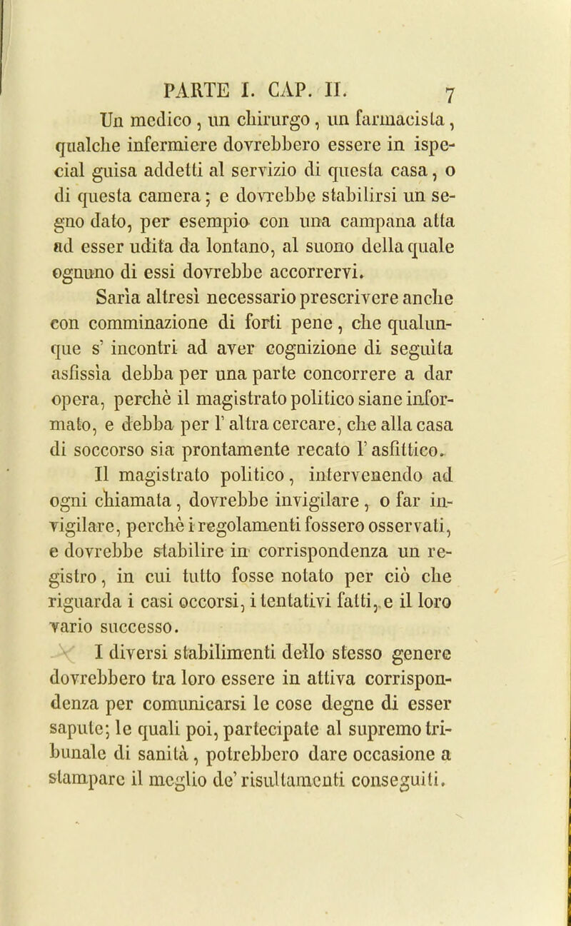 Un medico , un cliirurgo, un farmaeisla, qualche infermiere dovrebbero essere in ispe- cial guisa addelli al servizio di quesla casa, o di questa camera; e dovrebbe stabilirsi un se- gno date, per esempio con una campana atta ad esser udita da lontano, al suono della quale ognuno di essi dovrebbe accorrervi. Sana altresi necessario prescrivere anclie eon comminazione di forti pene, cbe qualun- que s’ incontri ad aver cognizione di seguila asfissia debba per una parte concorrere a dar opera, perclie il magistrate politico siane infor- mato, e debba per 1’ altracercare, cbe alia casa di soccorso sia prontamente recato Pasfittico. II magistrate politico, intervenendo ad ogni cbiamata, dovrebbe invigilare , o far in- vigilare, perche i regolamenti fossero osservati, e dovrebbe stabilire in corrispondenza un re- gistro, in cui tutto fosse notato per cio cbe riguarda i casi occorsi, itentativi fatti, e il loro vario successo. I diversi stabilimcnti dello stesso genere dovrebbero tra loro essere in atliva corrispon- denza per comunicarsi le cose degne di esser sapule; le quali poi, partecipate al supremo tri- bunale di sanita, potrebbero dare occasione a slam^parc il meglio de1 risullamenti conseguiti.
