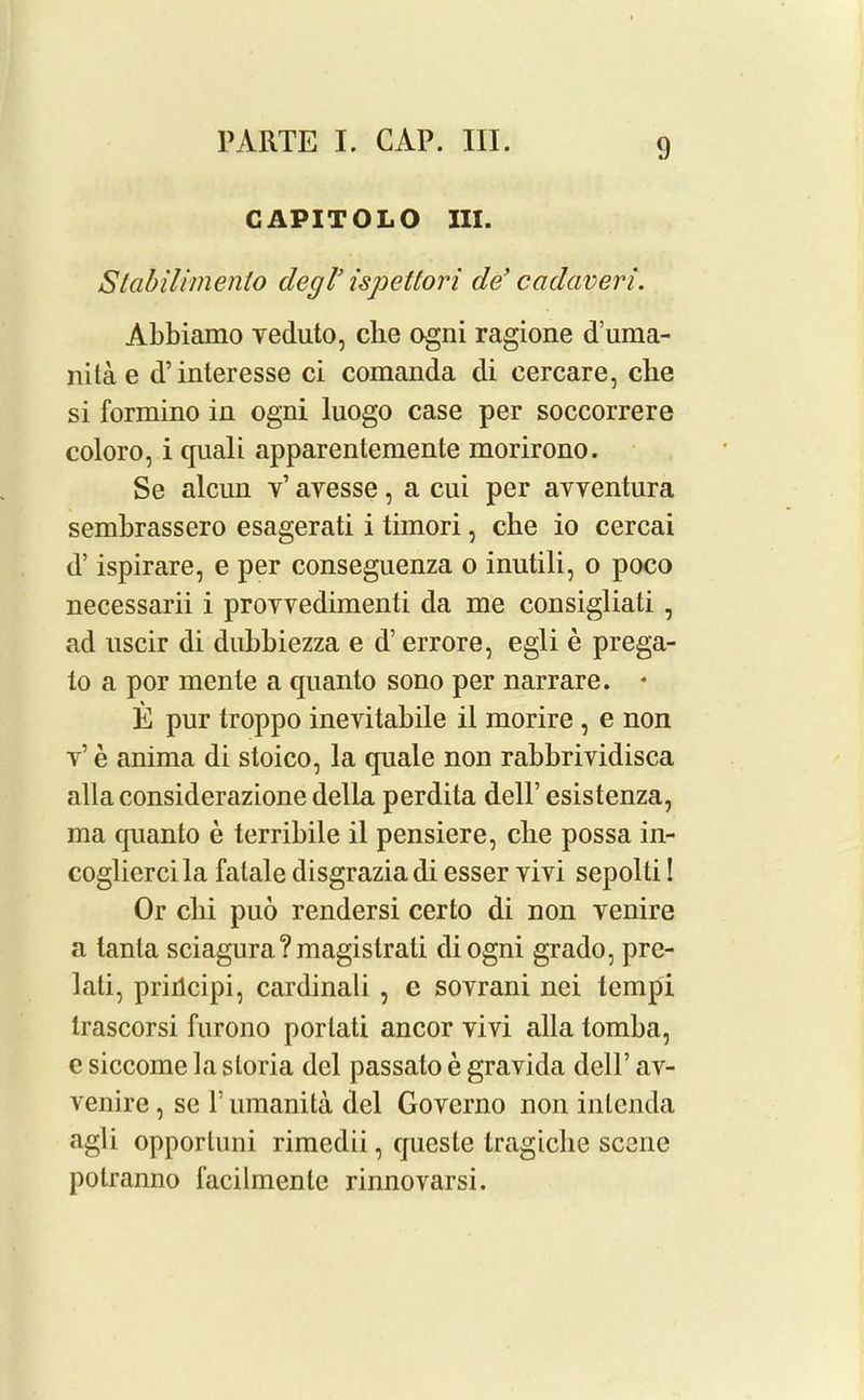 CAPITOLO III. Stabilimento degl’ ispettori de’ cadaveri. Abbiamo veduto, che ogni ragione d’uma- nita e d’interesse ci comanda di cercare, die si formino in ogni luogo case per soccorrere coloro, i quali apparenteraente morirono. Se alcun v’ avesse, a cui per avventura sembrassero esagerati i timori, che io cercai d’ ispirare, e per conseguenza o inutili, o poco necessarii i proYvedimenti da me consigliati , ad uscir di dubbiezza e d’ errore, egli e prega- to a por mente a quanto sono per narrare. * E pur troppo inevitabile il morire, e non v’ e anima di stoico, la quale non rabbrividisca alia considerazione della perdita dell’ esistenza, ma quanto e terribile il pensiere, cbe possa in- cogliercila fatale disgraziadi esser vivi sepolti! Or clii puo rendersi certo di non venire a lanla sciagura?magistrati diogni grado, pre- lati, prirlcipi, cardinali , c sovrani nei tempi trascorsi furono porlati ancor vivi alia tomba, e siccome la sloria del passato e gravida dell’ av- venire, se V umanita del Governo non inlenda agli opportuni rimedii, queste tragiclie scene potranno facilmenle rinnovarsi.