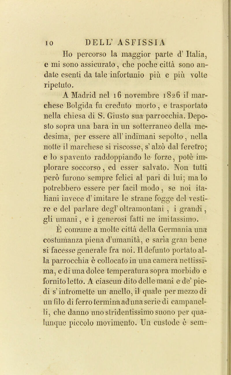 IIo percorso la maggior parte d’ Italia, e mi sono assicurato, clie pocke cilia sono an- date esenli da tale infortunio pin e piii yolte ripetuto. A Madrid nel 16 noyemkre 1826 il mar- ckese Bolgida fu creduto morto , e trasportato nella ckiesa di S. Giusto sua parrocckia. Depo- sto sopra una kara in un sotterraneo della me* desima, per essere all’ indimani sepolto, nella notte il marckese si riscosse, s’ alzo dal feretro; e lo spavento raddoppiando le forze, pole inr- plorare soccorso, ed esser salyato. Non tutti pero furono sempre felici al pari di lui; malo potrekkero essere per facil modo, se noi ita- liani invece d’ imitare le strane fogge del yes ti- re e del parlare degV oltramontani , i grandi, gli umani, e i generosi fatti ne imitassimo. E comune a molte citta della Germania una costumanza piena d’umanita, e saria gran bene si facesse generale fra noi. Ildefunlo portato al- ia parrocckia e collocato in una camera netlissE ma, ediunadolce temperalurasopra morkido e fornitoletto. A ciascun dito delle mani e de’ pie- di s’intromelte un anello,il cpiale per mezzo di unfilo diferro terminaadunaseriedi campanel- ti, eke danno uno slridenlissimo suono per cpia- limque piccolo moyimento. U11 custode e sem-