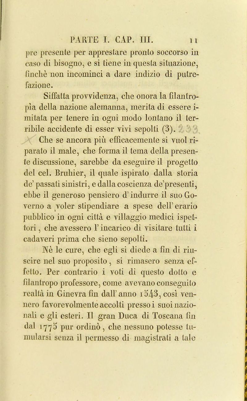 pro presente per apprestare pronto soccorso in easo di bisogno, e si tiene in questa situazione, finclie non incominci a dare indizio di putrc- fazione. SifTatta provvidcnza, clie onora la filantro- pia della nazione alemanna, merita di essere i- mitata per tenere in ogui modo lontano il ter- ribile accidente di esser yivi sepolti (3). Che se ancora piii efficacemente si yuol ri- parato il male, clie forma il tema della prcsen- te discussione, sarebbe da eseguire il progetto del cel. Brahier, il quale ispiralo dalla storia dc’ passali sinistri, e dalla coscienza de’presenti, ebbe il generoso pensiero d’ indurre il suo Go- verno a yoler stipendiare a spese dell’ erario pubblico in ogni citta e villaggio medici ispet- tori, clie ayessero V incarico di yisilare tutti i cadaveri prima clie sieno sepolti. Ne le cure, clie egli si diede a fin di riu- scire nel suo proposito, si rimascro senza ef- fetto. Per contrario i voti di qucsto dolto e filantropo professore, come avcvano conseguilo realta in Gineyra fin dall’ anno 1543, cosi ven- ncro favorevolmcnteaccolti pressoi suoinazio- nali e gli esteri. Il gran Duca di Toscana fin dal 177b pUr ordino, clie nessuno potcsse lu- midarsi senza il pcrmesso di magislrali a talc