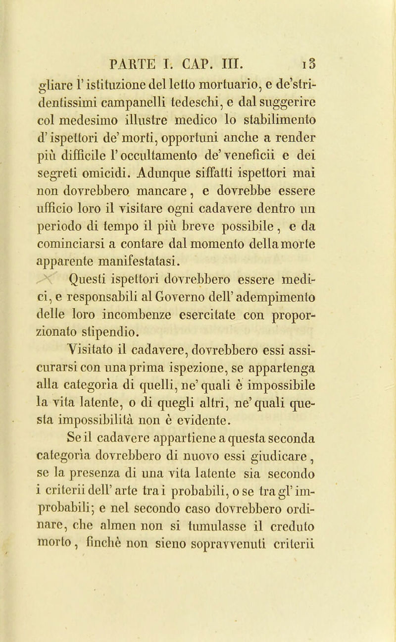 gliare V istituzione del letto mortuario, e de’stri- dentissimi campanelli ledesclii, e dalsuggerire col medesimo illustre medico lo stabilimenlo d’ispettori de’morti, opportuni anche a render piu difficile V occultamento de’ yeneficii e dei segreti omicidi. Adunque siffatti ispettori mai non dovrebbero mancare, e dovrebbe essere ufficio loro il yisitare ogni cadayere dentro un periodo di tempo il piu breye possibile , e da cominciarsi a contare dalmomento della morte apparente manifestatasi. Questi ispettori doyrebbero essere medi- ci, e responsabili al Goyerno dell’ adempimenlo delle loro incombenze esercitate con propor- zionato stipendio. Yisitato il cadayere, dovrebbero essi assi- curarsicon unaprima ispezione, se appartenga alia categorla di quelli, ne’quali e impossibile la yita latente, o di quegli altri, ne’quali que- sta impossibilita non e eyidente. Se il cadavere appartiene a questa seconda categoria dovrebbero di nuovo essi giudicare, se la presenza di una vita latente sia secondo i criterii dell’arte trai probabili, o se tragl’im- probabili; e nel secondo caso dovrebbero ordi- nare, che almen non si tumulasse il creduto morto, finclie non sieno sopravvenuli criterii