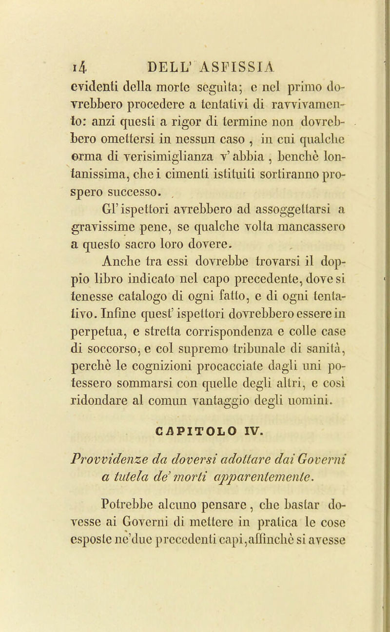 evidenti della morlc scguUa; c nel primo do- vrebbero procedcre a lenlativi di ravvivamcn- to: anzi quest! a rigor di termine non dovreb- bero omettersi in nessun caso , in cui qualclie ©rma di verisimiglianza v’ abbia , benebe lon- tanissima, clie i cimenti istituiti sortiranno pro- spero successo. Gl’ispettori ayrebbero ad assoggellarsi a grayissime pene, se qualche volta mancassero a questo sacro loro dovere. Anche Ira essi dovrebbe trovarsi il dop- pio libro indicato nel capo precedente, dove si tenesse catalogo di ogni fatlo, e di ogni tenta- iivo. Inline quest’ ispettori dovrebbero essere in perpetna, e stretta corrispondenza e colie case di soccorso, e col supremo tribunale di sanita, percbe le cognizioni procacciate dagli uni po- tessero sommarsi con quelle degli altri, e cosi ridondare al comun vantaggio degli uomini. CAPITOLO IV. Provvidenze da doversi adoltare dai Governi a tutela dd morli apparentemenle. Potrebbe alcuno pensare , cbe baslar do- vesse ai Governi di mettere in pratica le cose esposlc ne’due prcccdenti capi,aflinche si avesse