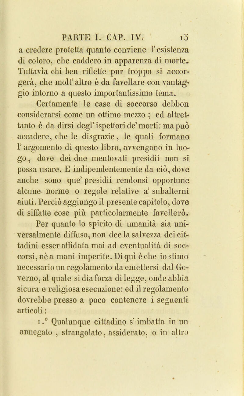 a credere protetta quanto conviene l’esistenza di coloro, clie caddero in apparcnza di morle., Tuttayia chi hen riflelle pur troppo si accor- gera, che molt’ altro e da favellare con vantag- gio intorno a questo importantissimo tema. Certamente le case di soccorso debbon considerarsi come un ottimo mezzo ; ed altret- tanto e da dirsi degl’ispettori de’ morti: mapuo accadere, che le disgrazie, le quali formano P argomento di questo libro, avvengano in luo- go, dove dei due mentovati presidii non si possa usare. E indipendentemente da cio, dove anclie sono que’ presidii rendonsi opportune alcune norme o regole relative a’ subalterni aiuti. Percio aggiungo il presente capitolo, dove di siffatte cose piu particolarmente favellero. Per quanto lo spirito di umanita sia uni- versalmente diffuso, non dee la salvezza deicit- tadini esser affidata mai ad eventualita di soc- corsi, ne a mani imperite. Di qui e che io stimo necessariounregolamento daemettersi dal Go- verno, al quale sidiaforza dilegge, ondeabbia sicura e religiosaesecuzione: ed il regolamento dovrebbc presso a poco contenere i seguenti articoli: i.° Qualunque cittadino s’ imbatta in un anncgalo , slrangolalo, assideralo, o in allro