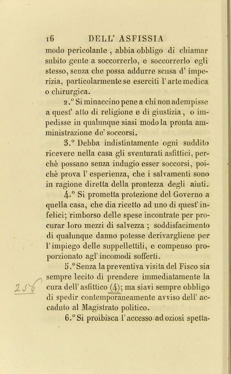 modo pericolanle , abbia obbligo di cliiamar subito gente a soccorrerlo, e soccorrerlo egli stesso, senza che possa addurre scusa d’ impe- rizia, particolarmente se eserciti l’artemedica o cliirurgica. 2. ° Si minaccino pene a cbi non adempisse a quest’ at to di religione e di giustizia, o im- pedisse in qualunque siasi modo la pronta ain- ministrazione de’ soccorsi. 3. ° Debba indistintamente ogni suddito ricevere nella casa gli sventurati asfittici, per- elie possano senza indugio esser soccorsi, poi- che prova 1’ esperienza, cbe i salvamenti sono in ragione diretta della prontezza degli aiuti. 4-° Si prometta protezione del Governo a quella casa, che dia ricetto ad uno di quest’ in- felici; rimborso delle spese incontrate per pro- curar loro mezzi di salvezza ; soddisfacimento di qualunque danno potesse deriyargliene per l’impiego delle suppellettili, e compenso pro- porzionato agl’ incomodi sofferti. 5. ° Senza la preyentiya yisita del Fisco sia sempre lecito di prendere immediatamente la cura dell’ asfittico (4); ma siayi sempre obbligo di spedir contemporaneamente avviso dell’ ac- caduto al Magistrato politico. 6. ° Si proibisca l’accesso adoziosi spetta-