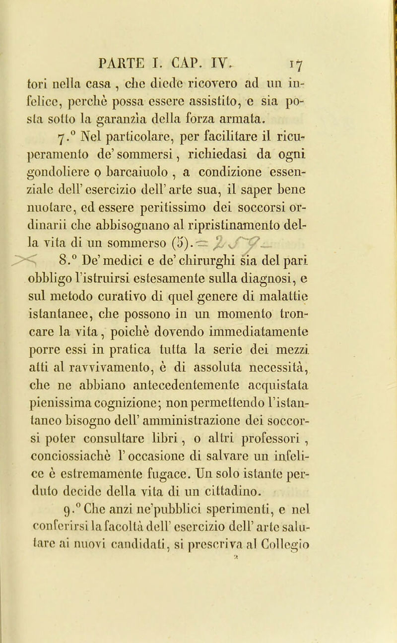 tori nella casa , chc diedc ricovero ad un in- felice, perche possa cssere assistilo, c sia po- sla sol to la garanzia della forza armata. 7. ° Nel particolare, per facilitare il ricu- peramento de’ sommersi, richiedasi da ogni gondolicre 0 barcaiuolo , a condizione essen- zialc dell’ esercizio dell’ arte sua, il saper bene nuolare, ed essere peritissimo dei soccorsi or- dinarii chc abbisognano al ripristinamento del- la yita di un sommerso (15). — /’■ v. 8. ° De’medici e de’cbirurglii sia del pari obbligo l'istruirsi estesamente sulla diagnosi, e sul metodo curativo di quel genere di malaltie istantanee, che possono in un momento tron- care la vita, poiclie dovendo immediatamente porre essi in pratica tutta la scrie dei mezzi alti al ravvivamento, e di assoluta necessita, che ne abbiano antecedenlemente acquistala pienissimacognizione; non permettendo l’istan- tanco bisogno dell’ amministrazione dei soccor- si poter consul tare libri, 0 allri professori , conciossiaclie V occasione di salvare un infeli- ce e estremamcnle fugace. Un solo islanle per- duto decide della vita di un cittadino. 9.°Che anzi ne’pubblici sperimenti, e nel conferirsi lafacolta dell’ esercizio dell’ arte salu- tare ai nuovi candidati, si preseriva al Collegio