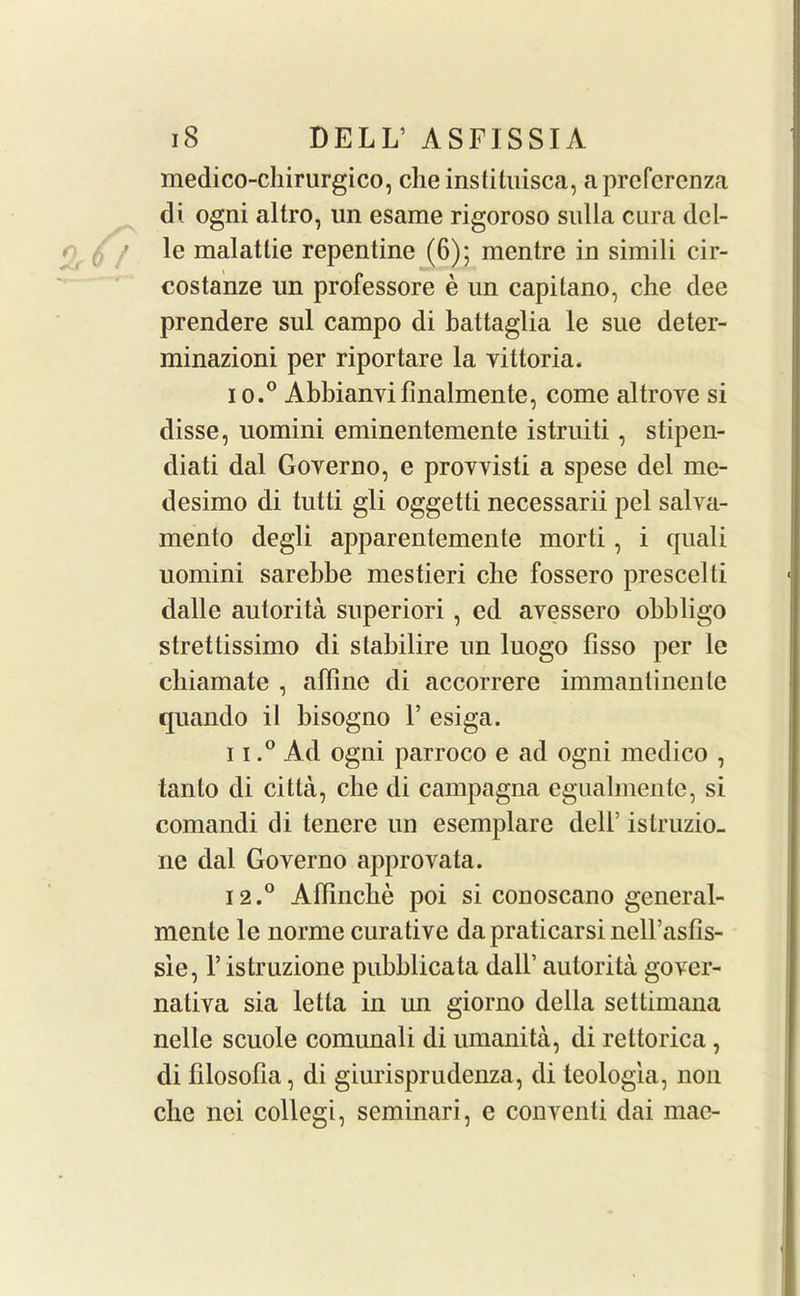 medico-chirurgico, cheinstituisca, aprcfcrenza di ogni altro, un esame rigoroso sulla cura dcl- le malatlie repentine (6); mentre in simili cir- costanze un professore e un capitano, che dee prendere sul campo di battaglia le sue deter- minazioni per riportare la vittoria. 10. ° Abbianvifinalmente, come altrove si disse, uomini eminentemente istruiti, stipen- diati dal Governo, e provvisti a spese del me- desimo di tutti gli oggetti necessarii pel salva- mento degli apparentemente morti , i quali uomini sarebbe mestieri die fossero prescelti dalle autorita superiori , ed ayessero obbligo stretlissimo di stabilire un luogo fisso per le cliiamate , affine di accorrere immantinente quando il bisogno 1’ esiga. 11. ° Ad ogni parroco e ad ogni medico , tanto di citta, che di campagna egualmente, si comandi di tencre un esemplare delF istruzio- ne dal Governo approvata. 12. ° Affinche poi si conoscano general- mente le norme curative da praticarsi nell’asfis- sie, l’istruzione pubblicata dall’ autorita gover- natiya sia letta in un giorno della settimana nelle scuole comunali di umanita, di rettorica, di filosofia, di giurisprudenza, di teologia, non cbe nei collegi, seminari, e conventi dai mae-