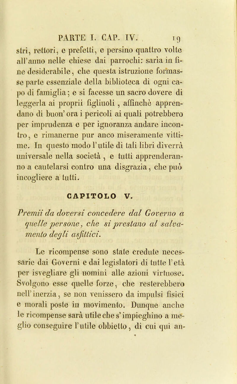 stri, retlori, c prefetti, c persino quattro voile all’anno nolle chiese dai parrochi: saria in fi- ne desidcrabile, die questa istruzione formas- se parte essenziale della biblioteca di ogni ca- po di famiglia; e si facesse un sacro dovere di leggerla ai proprii flgliuoli , affinche appren- dano di buon’ ora i pericoli ai quali potrebbero per imprudenza e per ignoranza andare incon- tro, e rimanerne pur anco miscramente vitti- me. In questo modo futile di tali libri diverra universale nella societa , e tutti apprenderan- no a cautelarsi contro una disgrazia, die pud incogliere a tutti. CAPITOLO V. Premii da doversi concedere dal Governo a quelle persone, che si prestano al salva- mcnlo decjli asfiUici. Lc ricompense sono state credute neces- saric dai Governi e dai legislatori di lulte feta per isvegliare gli uomini alle azioni virtuose. Svolgono esse quelle forzc, che resterebbero nelf inerzia, se non vcnissero da impulsi fisici e morali poste in movimento. Dimque anche le ricompense sara utile che s’impieghino a me- glio conseguire futile obbietto, di cui qui an-