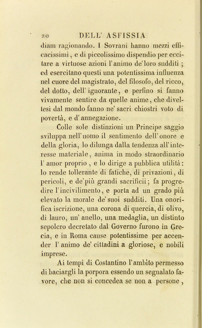 diam ragionando. I Sovrani lianno mezzi efli- cacissimi, e di piccolissimo dispendio per ccci- tare a virtuose azioni l’animo de’loro sudditi ; ed esercitano questi una potentissima influenza nel cuore del magistrate, del filosofo, del ricco, del dotto, dell’ ignorante, e perfino si fanno vivamente sentire da quelle anime, clie divel- lesi dal mondo fanno ne’ sacri chiostri vote di poverta, e d’annegazione. Colie sole distinzioni un Principe saggio sviluppa nell’iiomo il sentimenlo dell’onore e della gloria, lo dilunga dalla tendenza all’inte- resse materiale, anima in modo straordinario P amor proprio , e lo dirige a pubblica utilita: lo rende tollerante di fatiche, di privazioni, di pericoli, e de’piu grandi sacriflcii; fa progre- dire P incivilimento, e porta ad un grado piu elevate la morale de’suoi sudditi. Una onori- fica iscrizione, una corona di quercia, di olivo, di lauro, un’ anello, una medaglia, un distinto sepolcro decretato dal Governo furono in Gre- cia, e in Roma cause potentissime per accen- der P animo de’ cittadini a gloriose, e nobili imprese. Ai tempi di Costantino Y amblto permesso di baciargli la porpora essendo un segnalato fa- vor e, clie non si conccdea se non a persone ,