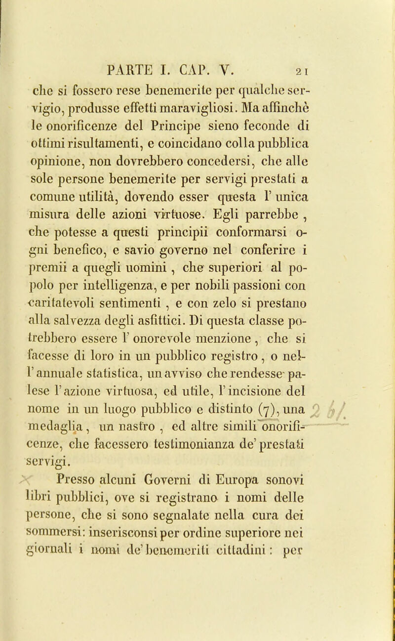 clic si fossero rese benemerite per qualclie ser- vigio, produsse effetti maravigliosi. Ma aflinchc le onorificenze del Principe sieno feconde di ottimi risultamenti, e coincidano collapubblica opinione, non dovrebbero concedersi, che alle sole persone benemerite per servigi prestati a comune utilita, dovendo esser qnesta V unica misnra delle azioni virtuose. Egli parrebbe , che potesse a questi principii conformarsi o- gni benefico, e savio goyerno nel conferire i premii a quegli uomini, cbe superiori al po- polo per intelligenza, e per nobili passioni con caritatevoli sentimenti , e con zelo si prestano alia salvezza degli asfittici. Di questa classe po- trebbero essere \ onorevole menzione , che si facesse di loro in un pubblico registro, o nel- l annuale statistica, unavviso che rendesse-pa- lese Pazione virtuosa, ed utile, l’incisione del nome in un luogo pubblico e distinto (7),una medaglia, un nastro , ed altre simili onorifi- cenze, che facessero testimonianza de’prestati servigi. Presso alcuni Governi di Europa sonovi libri pubblici, ove si registrano i nomi delle persone, che si sono scgnalate nella cura dci sommersi: inserisconsi per ordine superiore nei giornali i nomi de’ bencmerili cittadini: per