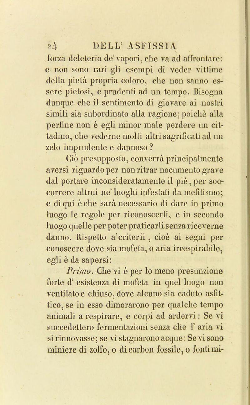 forza dcletcria de’ vapori, chc va ad affrontare: e non sono rari gli esempi di vedcr viltime della pieta propria coloro, che non sanno es- sere pietosi, e prudent! ad un tempo. Bisogna dunque che il sentimento di gioyare ai nostri simili sia subordinate alia ragione; poiclie alia perfine non e egli minor male perdere un cit- ladino, che vederne molti altrisagrificati ad un zelo imprudente e dannoso ? Cio presupposto, converra principalmente aversi riguardo per non ritrar nocumento grave dal portare inconsideratamente il pie, per soc- correre altrui lie’ luoghi infestati da melitismo; e di qui e clie sara necessario di dare in primo iuogo le regole per riconoscerli, e in secondo luogo quelle per poter praticarli senza riceverne danno. Rispetto acriterii, cioe ai segni per conoscere dove sia mofeta, o aria irrespirabile, egli e da sapersi: Primo. Che vi e per lo meno presunzione forte d’ esistenza di mofeta in quel luogo non ventilatoe chiuso,dove alcirno sia caduto asfit- tico, se in esso dimorarono per qualche tempo animali a respirare, e corpi ad ardervi: Se vi succedettero fermentazioni senza clie V aria vi si rinnovasse; se vi stagnarono acque: Se vi sono niiniere di zolfo, o di carbon fossilc, o fontimi-
