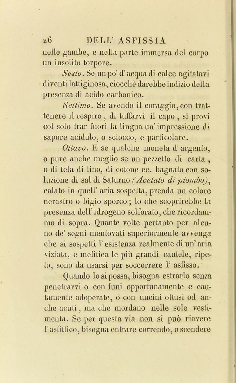 nolle gambe, c nclla parte immcrsa del corpo im insolito torpore. Seslo. Se.unpo’ d’acquadi calce agilatavi diventi laltiginosa, ciocclie darebbeindizio della preseuza di acido carbonico. Seltimo. Se avendo il coraggio,con Iral- tenere il respiro , di tuffarvi il capo , si provi col solo trar fuori la lingua un impressione d i sapore acidulo, o sciocco, e parlicolare. Oltavo. E se qualcbe nionela d’argento, o pure anclie meglio sc un pczzetto di carta , o di tela di lino; di colone ec. bagnato con so- luzione di sal di Salurno (Acelalo dipiombo), calato in quell’ aria sospclta, prenda un colorc ncrastro o bigio sporco; lo die scoprirebbc la preseuza dell idrogeno solforalo, die ricordam- mo di sopra. Quantc volte pertanto per alcu- no de’ segni mentovali superiormente avvenga die si sospelli 1’ esistenza realmente di un’ aria viziata, e mefitica le piu grandi cautele, ripe- to, sono da usarsi per soccorrere 1’ asfisso. Quando lo si possa, bisogna estrarlo senza penetrarvi o con funi opportunamente c cau- tamente adoperatc, o con uncini ottusi od an- clie acuti, ma che mordano nelle sole vesli- menta. Se per quesla via noil si puo riavere l’aslitlico, bisogna entrare correndo, oscendere