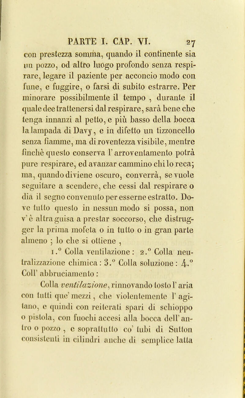 con prestezza sonima, quando il continente sia mi pozzo, od altro luogo profondo senza respi- rare, legare il paziente per acconcio modo con fune, e fuggire, o farsi di subito estrarre. Per minorare possibilmente il tempo , durante il quale dee trattenersi dal respirare, sara bene che tenga innanzi al petto, c piu basso della bocca lalampada di Davy, e in difetto un tizzoncello senza fiamme, ma diroventezza visibile, mentre finclie questo conserva P arroventamento potra pure respirare, ed avanzar cammino chilo reca; 111a, quando diviene oscuro, converra, sevuole seguitare a scendere, clie cessi dal respirare o dia il segno convenulo per esserne estratto. Do- ve tulto questo in nessun modo si possa, non v'c altraguisa a prestar soccorso, che distrug- ger la prima mofeta 0 in tutto 0 in gran parte almeno ; lo che si ottiene , i.° Colla ventilazione : 2.0 Colla neu- tralizzazione cliimica: 3.° Colla soluzione: 4-° Coll’ abbruciamcnto: Colla ventilazione, rinnovando losto V aria con lutti que’ mezzi, che violentemente V agi- tano, c quindi con reitcrati spari di scbioppo o pistola, con fuochi accesi alia bocca deiran- lio o pozzo , c sopraltulto co’ tubi di Sutton consistcnti in cilindri anclie di scmplice latta