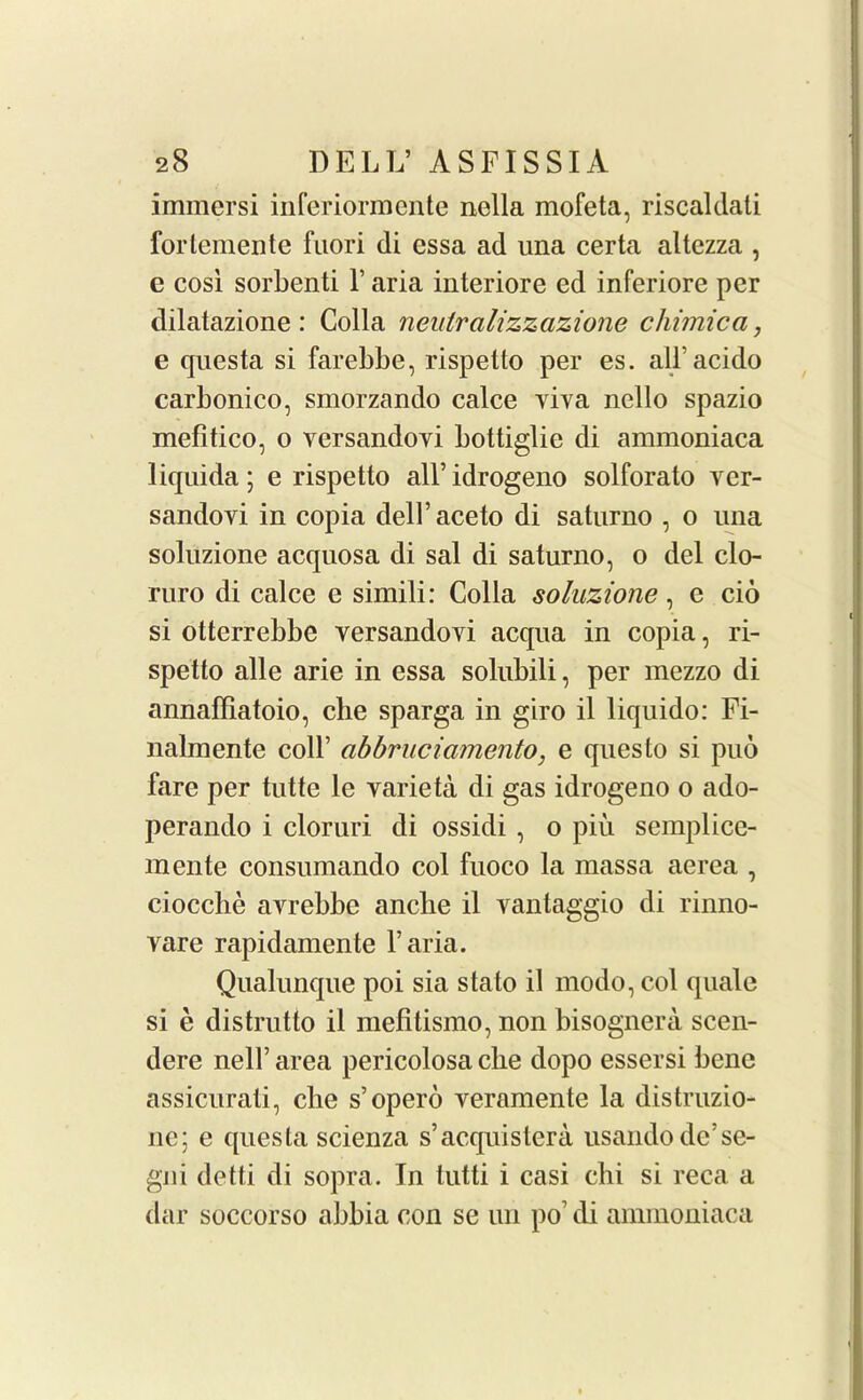 immersi inferiormente nella mofeta, riscaldati fortemente fuori di essa ad una certa altczza , e cosi sorbenti V aria interiore ed inferiore per dilatazione: Colla neulralizzazione chimica, e questa si farebbe, rispetto per es. all’acido carbonico, smorzando calce viva nello spazio mefitico, o versandoyi bottiglie di ammoniaca liquida; e rispetto all’idrogeno solforato yer- sandoyi in copia dell’aceto di saturno , o una soluzione acquosa di sal di saturno, o del clo- ruro di calce e simili: Colla soluzione, e cio si otterrebbe yersandoyi acqua in copia, ri- spetto alle arie in essa solubili, per mezzo di annaffiatoio, che sparga in giro il liquido: Fi- nalmente coll’ abbruciamento, e questo si puo fare per tutte le varieta di gas idrogeno o ado- perando i cloruri di ossidi , o piu semplice- m ente consumando col fuoco la massa aerea , ciocche ayrebbe anche il yantaggio di rinno- vare rapidamente l’aria. Qualunque poi sia stato il modo,col quale si e distrutto il mefitismo, non bisognera scen- dere nell’ area pericolosa die dopo essersi bene assicurati, cbe s’opero veramente la distruzio- ne; e quesla scienza s’acquistera usando dc’se- gni detti di sopra. In tutti i casi chi si reca a dar soccorso abbia con se im po’ di ammoniaca